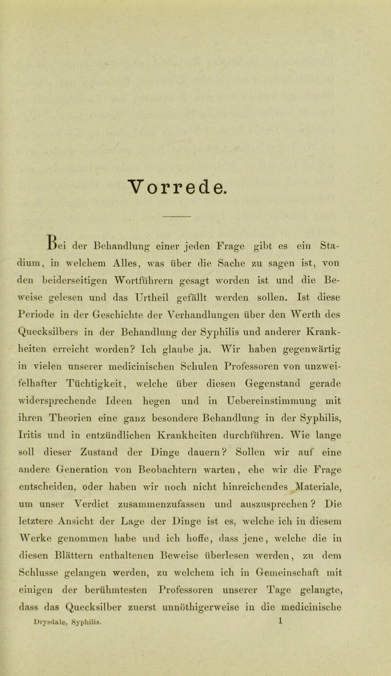 Vorrede. Jjei der Behandlung einer jeden Frage gibt es ein Sta- dium, in welcliem Alles, was liber die Sache zu sagen ist, von den beiderseitigen Wortflihrern gesagt worden ist und die Be- weise gelesen und das Urtlieil gefallt werden sollen. Ist diese Periode in der Gescliiclite der Verhandlungen liber den Wertli des Quecksilbers in der Beliandlung der Syphilis und anderer Krank- lieiten erreicht worden? Ich glaube ja. Wir liaben gegenwartig in vielen unserer medicinischen Scliulen Professoren von unzwei- felhafter Tiiclitigkeit, welche iiber diesen Gegenstand gerade widersprecliende Ideen liegen und in Uebereinstimmung mit ihren Theorien eine ganz besondere Beliandlung in der Syphilis, Iritis und in entziindlichen Krankheiten durchflihren. Wie lange soil dieser Zustand der Dinge dauern ? Sollen wir auf eine andere Generation von Beobachtern warten, elie wir die Frage entscheiden, oder liaben wir noch nicht liinreichendes Materiale, urn unser Verdict zusammenzufassen und auszusprechen ? Die letztere Ansicht der Lage der Dinge ist es, welche ich in diesem Werke genommen liabe und ich hoffe, dass jene, welche die in diesen Blattern enthaltenen Beweise liberlesen werden, zu dem Schlusse gelangen werden, zu welcliem ich in Gemeinschaft mit einigen der bertihmtesten Professoren unserer Tage gelangte, dass das Quecksilber zuerst unnothigerweise in die medicinische