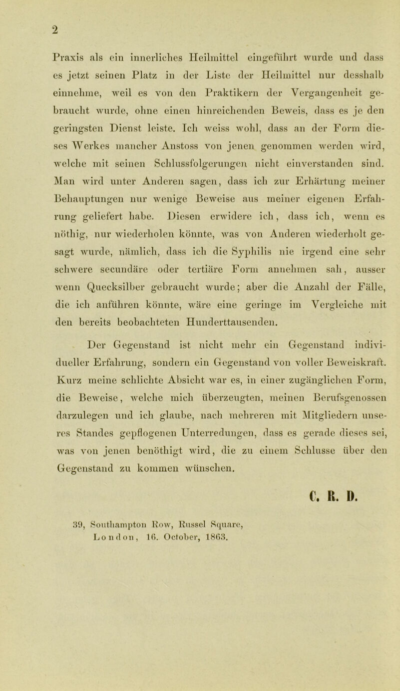 Praxis als ein innerliches Heilmittel eingefuhrt wurde und dass es jetzt seinen Platz in der Liste der Heilmittel nur desshalb einnehme, weil es von den Praktikern der Vergangenheit ge- braucht wurde, ohne einen hinreiclienden Beweis, dass es je den geringsten Dienst leiste. Ich weiss wohl, dass an der Form die- ses Werkes mancher Anstoss von jenen genommen werden wird, welcbe mit seinen Schlussfolgerungen nicht einverstanden sind. Man wird unter Anderen sagen, dass ich zur Erhartung meiner Behauptungen nur wenige Beweise aus meiner eigenen Erfah- rung geliefert liabe. Diesen erwidere ich, dass ich, wemi es nothig, nur wiederholen konnte, was von Anderen wiederholt ge- sagt wurde, namlich, dass ich die Syphilis nie irgend eine sehr schwere secundare oder tertiare Form annehmen sah, ausser wenn Quecksilber gebraucht wurde; aber die Anzahl der Falle, die ich anfiihren konnte, ware eine geringe im Vergleiche mit den bereits beobachteten Hunderttausenden. Der Gegenstand ist nicht mehr ein Gegenstand indivi- dueller Erfalirung, sondern ein Gegenstand von voller Beweiskraft. Kurz meine schlichte Absicht war es, in einer zuganglichen Form, die Beweise, welche mich uberzeugten, meinen Berufsgenossen darzulegen und ich glaube, nach mehreren mit Mitgliedern unse- res Standes gepflogenen Unterredungen, dass es gerade dieses sei, was von jenen benothigt wird, die zu einem Schlusse iiber den Gegenstand zu konimen wiinschen. C. R. D. 39, Southampton Row, Russel Square, London, 1G. October, 1863.