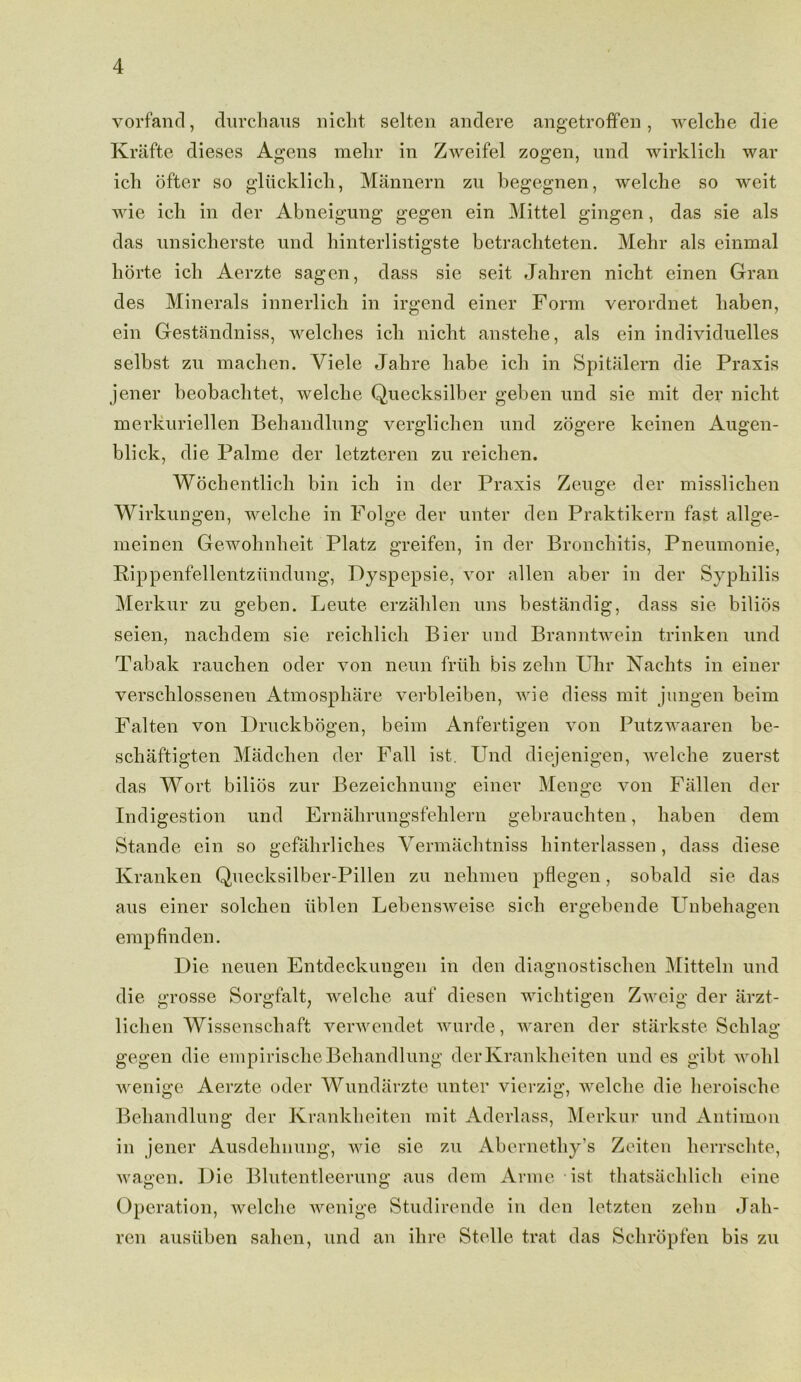 vorfand, durchaus nicht selten andere angetroffen, welche die Krafte dieses Agens melir in Zweifel zogen, und wirklich war ich ofter so g’liicklicli, Mannern zu begegnen, welche so weit wie icli in der Abneigung gegen ein Mittel gingen, das sie als das nnsiclierste und hinterlistigste betracliteten. Melir als einmal liorte ich Aerzte sagen, dass sie seit Jaliren nicbt einen Gran des Minerals innerlich in irgend einer Form verordnet liaben, ein Gestandniss, welches icli nicbt anstehe, als ein individuelles selbst zu macben. Yiele Jahre babe icb in Spitalern die Praxis jener beobachtet, welcbe Quecksilber geben und sie mit der nicbt merkuriellen Bebandlung verglicben und zogere keinen Augen- blick, die Palme der letzteren zu reichen. Wocbentlicli bin icb in der Praxis Zeuge der misslicben Wirkungen, welcbe in Folge der unter den Praktikern fast allge- meinen Gewobnbeit Platz greifen, in der Bronchitis, Pneumonie, Rippenfellentzundung, Dyspepsie, vor alien aber in der Syphilis Merkur zu geben. Leute erzahlen uns bestandig, dass sie bilios seien, nacbdem sie reicblicb Bier und Branntwein trinken und Tabak raucben oder von neun frith bis zebu Uhr Nachts in einer verscblossenen Atmospbare verbleiben, wie diess mit jungen beim Falten von Druckbogen, beim Anfertigen von Putzwaaren be- scbaftigten Madcben der Fall ist. Und diejenigen, welcbe zuerst das Wort bilios zur Bezeicbnung einer Menge von Fallen der Indigestion und Ernabrungsfeblern gebraucbten, liaben dem Stande ein so gefahrliches Yermaclitniss binterlassen, dass diese Kranken Quecksilber-Pillen zu nebmen pflegen, sobald sie das aus einer solcben iiblen Lebensweise sicli ergebende Unbebagen empfinden. Die neuen Entdeckungen in den diagnostischen Mitteln und die grosse Sorgfalt; welcbe auf diesen wichtigen Zweig der iirzt- licben Wissenschaft verwendet wurde, waren der starkste Scblag gegen die empirische Bebandlung derKrankheiten und es gibt wobl wenige Aerzte oder Wundarzte unter vierzig, welcbe die beroiscbe Bebandlung der Krankheiten mit Aderlass, Merkur und Antimon in jener Ausdelinung, wie sie zu Abernetby’s Zeiten lierrschte, wagen. Die Blutentleerung aus dem Anne ist tbatsacblicb eine Operation, welche wenige Studirende in den letzten zebu Jab- ren ausitben saben, und an ihre St.elle trat das Scbropfen bis zu