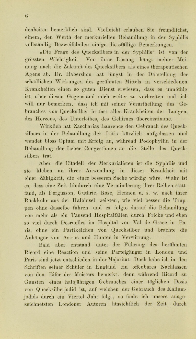 denheiten bemerklich sind. Vielleicht erlauben Sie freundlichst, einem, den Werth der merkuriellen Behandlung in der Syphilis vollstandig Bezweifelnden einige diessfallige Bemerkungen. nDie Frage des Quecksilbers in der Syphilis ist von der grossten Wichtigkeit. Yon ihrer Losung hangt meiner Mei- nung nach die Znkunft des Quecksilbers als eines therapeutischen Agens ab. Dr. Habershon hat jiingst in der Darstellung der schadliclien Wirkungen des geruhinten Mittels in verschiedenen Krankheiten einen so guten Dienst erwiesen, dass es unnothig ist, liber diesen Gegenstand mich weiter zu verbreiten und ich will nur bemerken, dass ich mit seiner Verurtheilung des Ge- brauches von Quecksilber in fast alien Krankheiten der Lungen, des Herzens, des Unterleibes, des Gehirnes iibereinstimme. Wirklicli hat Zaccharias Laurence den Gebrauch des Queck- silbers in der Behandlung; der Iritis kiirzlich aufgelassen und wendet bloss Opium mit Erfolg an, wahrend Podophyllin in der Beliandlung der Leber - Congestionen an die Stelle des Queck- silbers trat. Aber die Citadell der Merkurialisten ist die Syphilis und sie kleben an ihrer Anwendung in dieser Kranklieit mit einer Zahigkeit, die einer besseren Sache wlirdig ware. Wahr ist es, dass eine Zeit hindurcli eine Yerminderung ihrer Reilien statt- fand, als Fergusson, Guthrie, Rose, Hennen u. s. w. nach ihrer Ruckkehr aus der Halbinsel zeigten, wie viel besser die Trup- pen ohne dasselbe fuliren und es folgte darauf die Behandlung von mehr als ein Tausend Hospitalfallen durch Fricke und eben so viel durch Desruelles im Hospital von Yal de Grace in Pa- ris, ohne ein Partikelchen von Quecksilber und brachte die Anlianger von Astruc und Hunter in Verwirrung. Bald aber entstand unter der Fiihrung des beriihmten Ricord eine Reaction und seine Parteiganger in London und Paris sind jetzt entschiedcn in der Majoritat. Dock habe ich in den Schriften seiner Schiiler in England ein offenbares Nachlassen von deni Eifer des Meisters bemerkt, denn wahrend Ricord zu Gunsten eines halbjahrigen Gebranches einer taglichen Dosis von Quecksilbcijodid ist, auf welchen der Gebrauch des Kalium- jodids durch ein Viertel Jahr folgt, so finde ich unsere ausge- zeichnetsten Londoner Autoren hinsichtlich der Zeit, durch