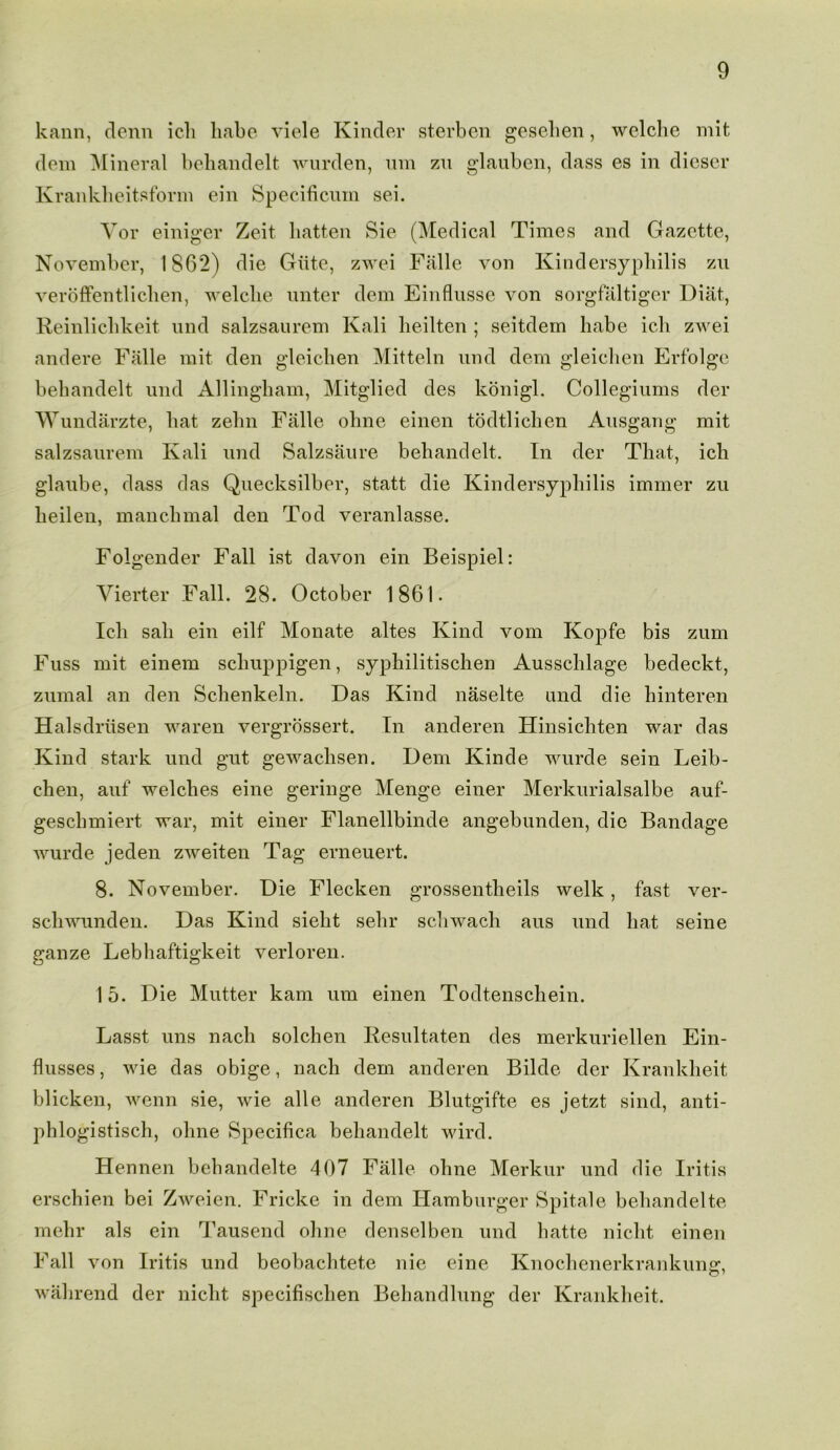 kann, denn icli habe viele Kinder sterben gesehen, welche mit dem Mineral behandelt wurden, um zn glauben, dass es in dieser Krankheitsform ein Specificuin sei. Yor einiger Zeit batten Sie (Medical Times and Gazette, November, 1862) die Giite, zwei Falle von Kindersyphilis zu veroffentliclien, welche unter dem Einflusse von sorgfaltiger Diat, Reinliclikeit und salzsaurem Kali lieilten ; seitdem habe ich zwei andere Falle mit den gleichen Mitteln und dem gleiclien Erfolge behandelt und Allingham, Mitglied des konigl. Collegiums der Wundarzte, hat zelm Falle ohne einen todtlichen Ausgang mit salzsaurem Kali und Salzsaure behandelt. In der That, ich glaube, dass das Quecksilber, statt die Kindersyphilis immer zu heilen, manchmal den Tod veranlasse. Folgender Fall ist davon ein Beispiel: Vierter Fall. 28. October 1861. Ich sail ein eilf Monate altes Kind vom Kopfe bis zum Fuss mit einem sclmppigen, syphilitisclien Ausschlage bedeckt, zumal an den Schenkeln. Das Kind naselte und die hinteren Halsdriisen waren vergrossert. In anderen Hinsichten war das Kind stark und gut gewachsen. Dem Kinde wurde sein Leib- chen, auf welches eine geringe Menge einer Merkurialsalbe auf- geschmiert war, mit einer Flanellbinde angebunden, die Bandage wurde jeden zweiten Tag erneuert. 8. November. Die Flecken grossentheils welk, fast ver- schwunden. Das Kind sieht sehr schwach aus und hat seine ganze Lebhaftigkeit verloren. 15. Die Mutter kam um einen Todtenschein. Lasst uns nach solchen Resultaten des merkuriellen Ein- flusses, wie das obige, nach dem anderen Bilde der Krankheit blicken, wenn sie, wie alle anderen Blutgifte es jetzt sind, anti- phlogistisch, ohne Specifica behandelt wird. Hennen behandelte 407 Falle ohne Merkur und die Iritis erschien bei Zweien. Fricke in dem Hamburger Spitale behandelte mehr als ein Tausend ohne denselben und hatte nicht einen F all von Iritis und beobachtete nie eine Knochenerkrankunjr, walirend der nicht specifischen Behandlung der Krankheit.