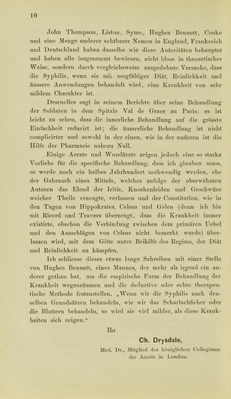 John Thompson, Liston, Syme, Hughes Bennett, Cooke und eine Menge anderer achtbarer Namen in England, Frankreich nnd Deutschland haben dasselbe wie diese Autoritaten behanptet und haben alle insgesammt bewiesen, niclit bloss in theoretischer Weise, sondern durch vergleichsweise ausgedehnte Yersuche, dass die Syphilis, wenn sie mil sorgfaltiger Diat, Reinlichkeit und aussere Anwendungen behandelt wird, eine Krankheit von sehr mildem Charakter ist. Desruelles sagt in seinem Berichte liber seine Behandlung der Soldaten in clem Spitale Yal de Grace zu Paris: es ist leicht zu sehen, dass die innerliche Behandlung auf die grosste Einfachheit reducirt ist; die ausserliche Behandlung ist niclit complicirter und sowohl in der einen, wie in der anderen ist die Hilfe der Pharmacie nahezu Null. Einige Aerzte und Wundarzte zeigen jedocli eine so starke Vorliebe fur die specifische Behandlung, dass ich glauben muss, es werde noch ein halbes Jahrhundert nothwendig werden, ehe der Gebrauch eines Mittels, welches zufolge der oberwahnten Autoren das Elend der Iritis, Knochenleiden und Geschwiire weiclier Theile erzeugte, verlassen und der Constitution, wie in den Tagen von Hippokrates, Celsus und Galen (denn ich bin mit Ricord und Travers liberzeugt, dass die Krankheit immer existirte, obschon die Verbindung zwischen clem primaren Uebel und den Ausschlagen von Celsus niclit bemerkt wurde) iiber- lassen wird, mit clem Gifte unter Beihilfe des Regims, der Diat und Reinlichkeit zu kampfen. Ich schliesse dieses etwas lange Schreiben mit einer Stelle von Hughes Bennett, eines Mannes, der mehr als irgend ein an- derer gethan hat, um die empirische Form der Behandlung der Krankheit wegzuraumen und die deductive oder eclite therapeu- tische Methode festzustellen. „Wenn wir die Syphilis nach den- selben Grundsatzen behandcln, wie wir das Scharlachfieber oder die Blattern behandeln, so wire! sie viel milder, als diese Krank- heiten sich zeigen. “ Ihr Ch. Drysdale, Med. Dr., Mitglied des koniglichen Collegiums der Aerzte in Lonclou.