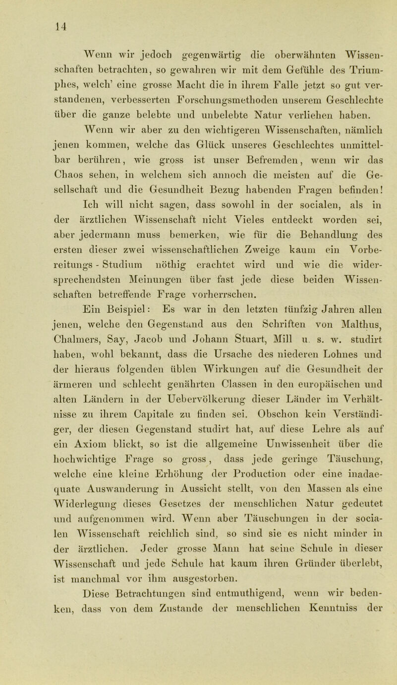 Wenn wir jedoch gegenwiirtig die oberwahnten Wissen- schaften betrachten, so gewahren wir mit dem Gefuhle des Trium- plies, welch1 eine grosse Macht die in ihrem Falle jetzt so gut ver- standenen, verbesserten Forschungsmethoden unserem Gesclilechte liber die ganze belebte und unbelebte Natur verliehen haben. Wenn wir aber zu den wicbtigeren Wissenscbaften, namlich jenen kommen, welche das Gluck unseres Geschlechtes unmittel- bar beriihren, wie gross ist unser Befremden, wenn wir das Chaos sehen, in welchem sich annoch die meisten auf die Ge- sellschaft und die Gesundheit Bezug habenden Fragen befinden! Ich will nicht sagen, dass sowohl in der socialen, als in der arztlichen Wissenschaft nicht Vieles entdeckt worden sei, aber jedermann muss bemerken, wie fiir die Behandlung des ersten dieser zwei wissenschaftlichen Zweige kaum ein Vorbe- reitungs - Studium nothig erachtet wird und wie die wider- sprechendsten Meinungen iiber fast jede diese beiden Wissen- scliaften betreffende Frage vorherrschen. Ein Beispiel: Es war in den letzten fiinfzig Jahren alien jenen, welche den Gegenstand aus den Schriften von Malthus, Chalmers, Say, Jacob und Johann Stuart, Mill u. s. w. studirt haben, wohl bekannt, dass die Ursache des niederen Lohnes und der hieraus folgenden tiblen Wirkungen auf die Gesundheit der armeren und schlecht genalirten Classen in den europaischen und alten Landern in der Uebervolkerung dieser Lander im Yerhalt- nisse zu ilirem Capitale zu linden sei. Obschon kein Verstandi- ger, der diesen Gegenstand studirt hat, auf diese Lehre als auf ein Axiom blickt, so ist die allgemeine Unwissenheit iiber die hochwichtige Frage so gross, dass jede geringe Tauschung, welche eine kleine Erhohung der Production oder eine inadae- quate Auswanderung in Aussicht stellt, von den Massen als eine Widerlegung dieses Gesetzes der menschlichen Natur gedeutet und aufgenommen wird. Wenn aber Tauschungen in der socia- len Wissenschaft reichlich sind, so sind sie es nicht minder in der arztlichen. Jeder grosse Mann hat seine Schule in dieser Wissenschaft und jede Schule hat kaum ihren Griinder iiberlebt, ist manchmal vor ihm ausgestorben. Diese Betrachtungen sind entmuthigend, wenn wir beden- ken, dass von dem Zustande der menschlichen Kenntniss der