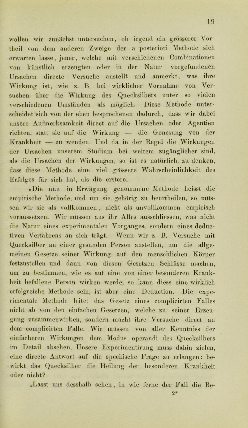 wollen wir zunachst untersuchen, ob irgend ein grosserer Vor- theil von clem anderen Zweige der a posteriori Methode sicli envarten lasse, jener, welclie mit verschiedenen Combinationen von kiinstlich erzeugten oder in der Natur vorgefundenen Ursachen directe Versuclie anstellt nnd anmerkt, was ihre Wirkung ist, wie z. B. bei wirklicher Yornahme von Ver- sucben iiber die Wirkung des Quecksilbers unter so vielen verschiedenen Umstanden als moglich. Diese Methode unter- scheidet sicli von dev eben besprochenen dadurch, class wir dabei unsere Aufmerksamkeit direct auf die Ursachen oder Agentien richten, statt sie auf die Wirkung — die Genesung von der Krankheit — zu wenden. Und da in der Regel die Wirkungen der Ursachen unserem Studium bei weitem zuganglicher sind, als die Ursachen der Wirkungen, so ist es natiirlich, zu denken, class diese Methode eine viel grossere Wahrscheinlichkeit des Erfolges fur sicli hat, als die erstere. «Die nun in Erwagung genoinmene Methode heisst die empirische Methode, und um sie gehorig zu beurtheilen, so miis- sen wir sie als vollkommen , nicht als unvollkommen empiriscli voraussetzen. Wir niiissen aus ihr Alles ausschliessen, was nicht die Natur eines experiinentalen Vorganges, sondern eines deduc- tiven Verfahrens an sicli tragt. Wenn wir z. B. Versuclie mit Quecksilber an einer gesunden Person anstellen, um die allge- meinen Gesetze seiner Wirkung auf den menschliclien Korper festzustellen und dann von diesen Gesetzen Schliisse maclien, um zu bestimmen, wie es auf eine von einer besonderen Krank- heit befallene Person wirken werde, so kann diess eine wirklich erfolgreiche Methode sein, ist aber eine Deduction. Die expe- rimentale Methode leitet das Gesetz eines complicirten Falles nicht ab von den einfachen Gesetzen, welclie zu seiner Erzeu- gung zusammenwirken, sondern macht ihre Versuclie direct an clem complicirten Falle. Wir miissen von aller Kenntniss der einfacheren Wirkungen clem Modus operandi des Quecksilbers im Detail absehen. Unsere Experimentirung muss clahin zielen, eine directe Antwort auf die specifische Frage zu erlangen: be- wirkt das Quecksilber die Heilung der besonderen Krankheit oder nicht? „Lasst uns desshalb sehen, in wie feme der Fall die Be- 2*