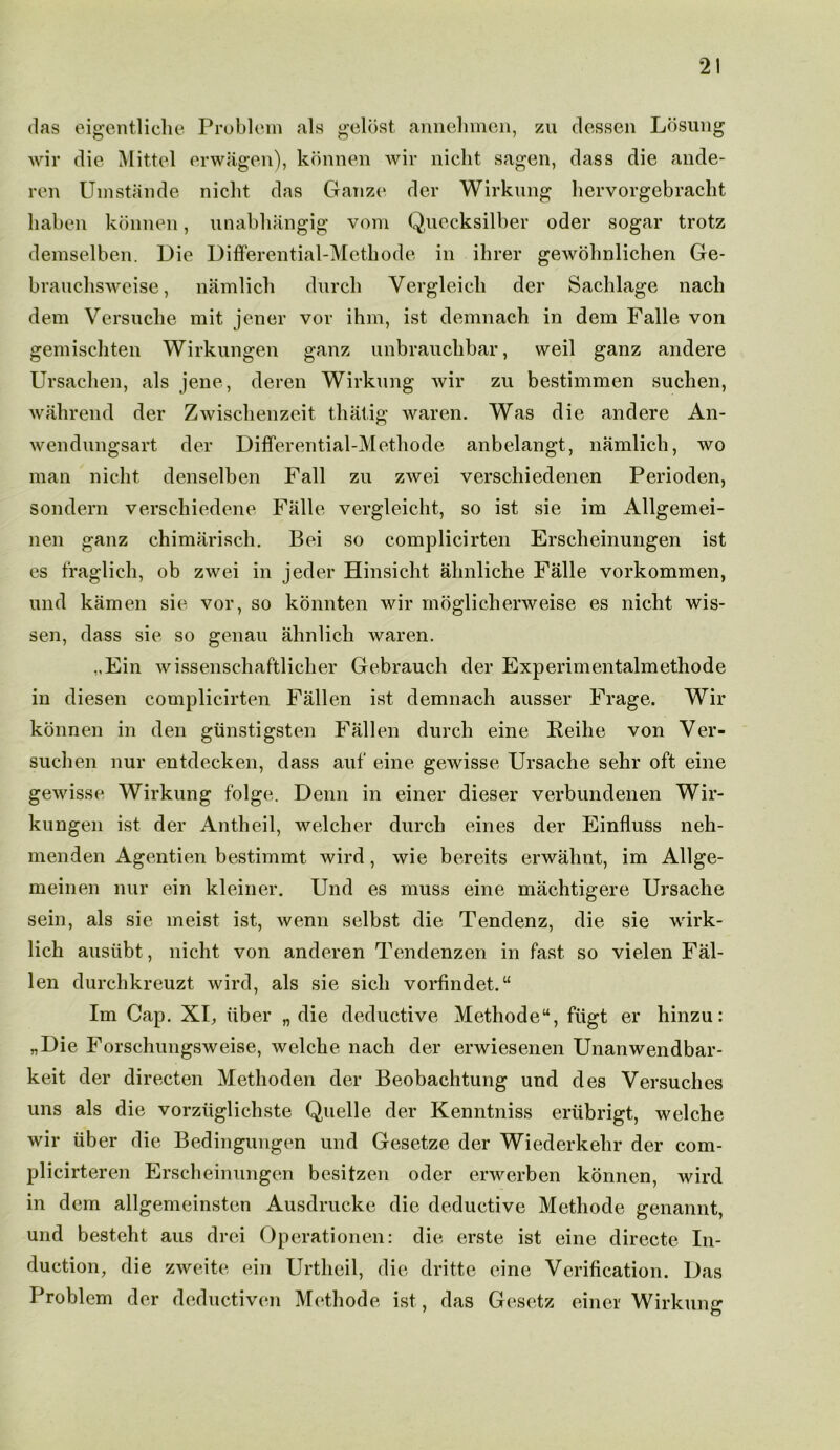 das eigentliche Problem als gelost annehmen, zu (lessen Losung wir die Mittel erwagen), konnen wir niclit sagen, class die ande- ren Umstande niclit das Gauze der Wirkung hervorgebracht liaben konnen, unabhangig vom Quecksilber oder sogar trotz demselben. Die Differential-Metbode in ihrer gewohnlichen Ge- brauchsweise, namlich (lurch Vergleicli der Sachlage nacli dem Versuche mit jener vor ihm, ist demnach in dem Falle von gemiscliten Wirkungen ganz unbrauchbar, weil ganz andere Ursachen, als jene, deren Wirkung wir zu bestimmen suchen, wahrend der Zwischenze.it thatig waren. Was die andere An- wendungsart der Differential-Metliode anbelangt, namlich, wo man niclit denselben Fall zu zwei verschiedenen Perioden, sondern versc-hiedene Falle vergleicht, so ist sie im Allgemei- nen ganz chimarisch. Bei so complicirten Erscheinungen ist es fraglich, ob zwei in jeder Hinsicht almliche Falle vorkommen, und kamen sie vor, so konnten wir moglicherweise es nicht wis- sen, class sie so genau ahnlich waren. „Ein wissenschaftlicher Gebrauch der Experimentalmethode in diesen complicirten Fallen ist demnach ausser Frage. Wir konnen in den giinstigsten Fallen (lurch eine Reihe von Ver- suclien nur entdecken, class auf eine gewisse Ursache sehr oft eine gewisse Wirkung folge. Denn in einer dieser verbundenen Wir- kungen ist der Antheil, welcher durch eines der Einfluss neh- menden Agentien bestimmt wird , wie bereits erwahnt, im Allge- meinen nur ein kleiner. Und es muss eine machtigere Ursache sein, als sie meist ist, wenn selbst die Tendenz, die sie wirk- lich ausubt, nicht von anderen Tendenzen in fast so vielen Fal- len durchkreuzt wird, als sie sich vorfindet. “ Im Cap. XU iiber „ die deductive Methodeu, fiigt er hinzu: „Die Forschungsweise, welche nacli der erwiesenen Unanwendbar- keit der directen Methoden der Beobachtung und des Versuches uns als die vorziiglichste Quelle der Kenntniss eriibrigt, welche wir iiber die Bedingungen und Gesetze der Wiederkehr der com- plicirteren Erscheinungen besitzen oder erwerben konnen, wird in dem allgemeinstcn Ausdrucke die deductive Methocle genannt, und besteht aus drei Operationen: die erste ist eine directe In- duction, die zweite ein Urtheil, die dritte eine Verification. Das Problem der deductiven Methode ist, das Gesetz einer Wirkunsr 1 O