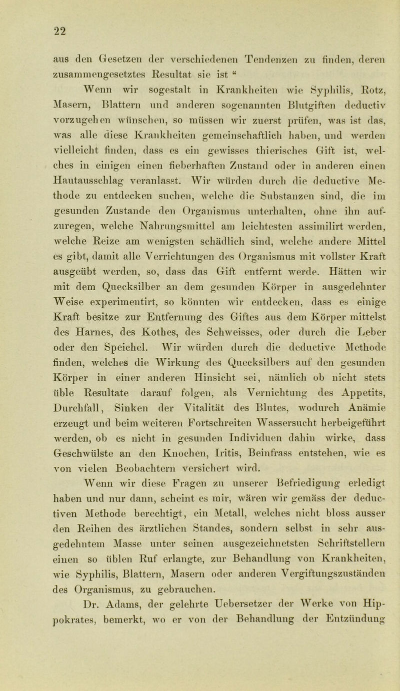 aus den Gesetzen der verschiedenen Tendenzen zu linden, deren zusammengesetztes Resultat sie ist u Wenn wir sogestalt in Krankheiten wie Syphilis, Rotz, Masern, Blattern und anderen sogenannten Blutgiften deductiv vorzugehen wiinschen, so miissen wir zuerst priifen, was ist das, was alle diese Krankheiten gemeinschaftlich habcn, und werden vielleicht finden, dass es ein gewisses thierisches Gift ist, wel- ches in einigen einen fieherhaften Zustand oder in anderen einen Hautausschlag veranlasst. Wir wiirden durch die deductive Me- thode zu entdecken suchen, welche die Substanzen sind, die im gesunden Zustande den Organismus unterhalten, ohne ihn aut- zuregen, welche Nahrungsmittel am leichtesten assimilirt werden, welche Reize am wenigsten schadlich sind, welche andere Mittel es gibt, damit alle Verrichtungen des Organismus mit vollster Kraft ausgeiibt werden, so, dass das Gift entfernt werde. Hatten wir mit dem Quecksilber an dem gesunden Korper in ausgedehnter Weise experimentirt, so konnten wir entdecken, dass es einige Kraft besitze zur Entfernung des Giftes aus dem Korper mittelst des Harnes, des Kothes, des Schweisses, oder durch die Leber oder den Speichel. Wir wiirden durch die deductive Methode linden, welches die Wirkung des Quecksilbers auf den gesunden Korper in einer anderen Hinsicht sei, namlich ob niclit stets iible Resultate darauf folgen, als Vernichtung des Appetits, Durchfall, Sinken der Yitalitat des Blutes, wodurch Ananiie erzeugt und beim weiteren Eortschreiten Wassersucht herbeigefuhrt werden, ob es niclit in gesunden Individuen dahin wirke, dass Geschwiilste an den Knochen, Iritis, Beinfrass entstehen, wie es von vielen Beobachtern versichert wird. Wenn wir diese Fragen zu unserer Befriedigung erledigt haben und nur dann, scheint es mir, waren wir gemass der deduc- t.iven Methode berechtigt, ein Metall, welches niclit bloss ausser den Reihen des arztlichen Standes, sondern selbst in sehr aus- gedehntem Masse unter seinen ausgezeichnetsten Schriftstellern einen so iiblen Ruf erlangte, zur Behandlung von Krankheiten, wie Syphilis, Blattern, Masern oder anderen Vergiftungszustanden des Organismus, zu gebrauchen. Dr. Adams, der gelehrte Uebersetzer der Werke von Hip- pokrates, bemerkt, avo er von der Behandlung der Entzundung