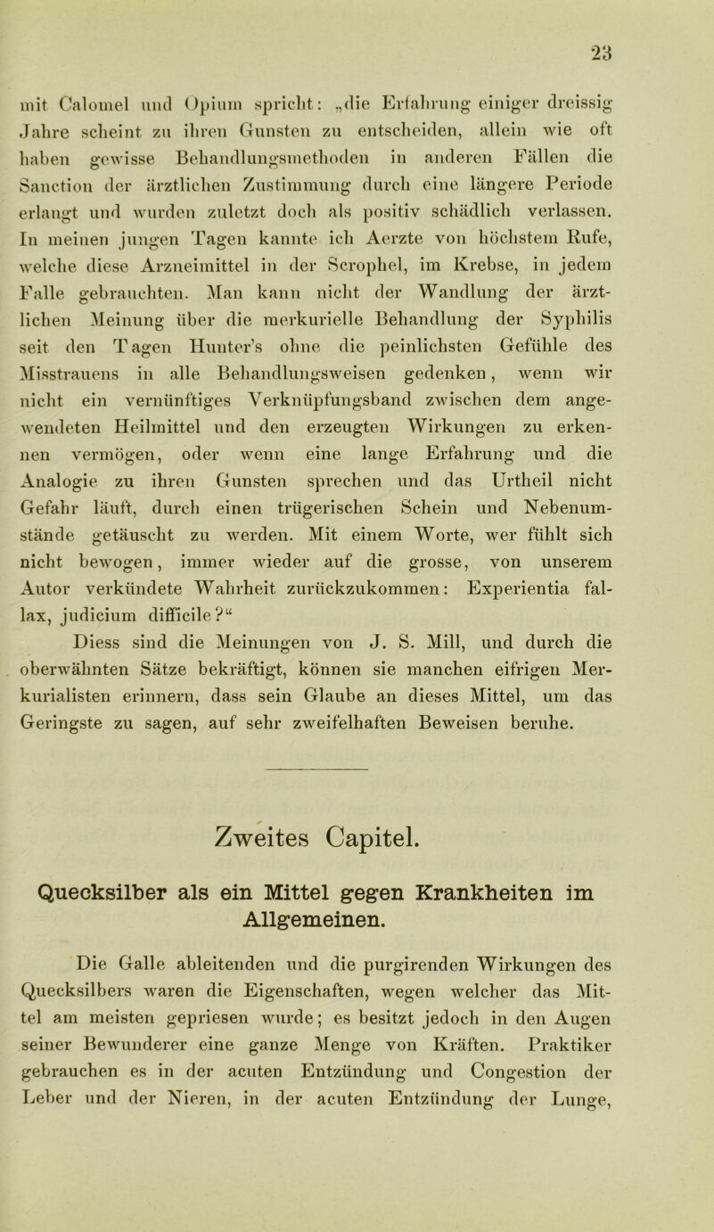 unit Calomel und Opium spricht: „die Erfalirung einiger dreissig Jahre scheint zu ihren Gunsten zu entscheiden, allein wie oft haben gewisse Bebaiidlungsmethoden in anderen Fallen die Sanction der arztlichen Zustimmung durch eine langere Periode erlangt und wurden zuletzt dock als positiv schadlich verlassen. In meinen jungen Tagen kannte ich Aerzte von hochstem Kufe, welche diese Arzneimittel in der Scrophel, im Krebse, in jedem Falle gebrauchten. Man kann nicht der Wandlung der arzt- lichen Meinung iiber die merkurielle Behandlung der Syphilis seit den Tagen Hunter’s ohne die peinlichsten Gefiihle des Misstrauens in alle Behandlungsweisen gedenken, wenn wir nicht ein verniinftiges Verkniipfungsband zwischen dem ange- wendeten Heilmittel und den erzeugten Wirkungen zu erken- nen vermogen, oder wenn eine lange Erfalirung und die Analogic zu ihren Gunsten sprechen und das Urtheil nicht Gefahr lauft, durch einen trtigerischen Schein und Nebenum- stande getauscht zu werden. Mit einem Worte, wer fiihlt sich nicht bewogen, immer wieder auf die grosse, von unserem Autor verktindete Walirheit zuriickzukommen: Experientia fal- lax, judicium difficile?“ Diess sind die Meinungen von J. S. Mill, und durch die oberwahnten Satze bekraftigt, konnen sie manchen eifrigen Mer- kurialisten erinnern, dass sein Glaube an dieses Mittel, um das Geringste zu sagen, auf sehr zweifelhaften Beweisen beruhe. Zweites Capitel. Quecksilber als ein Mittel gegen Krankheiten im Allgemeinen. Die Galle ableitenden und die purgirenden Wirkungen des Quecksilbers waren die Eigenschaften, wegen welcher das Mit- tel am meisten gepriesen wurde; es besitzt jedoch in den Augen seiner Bewunderer eine ganze Menge von Kraften. Praktiker gebrauchen es in der acuten Entziindung und Congestion der Leber und der Nieren, in der acuten Entziindung der Lunge,