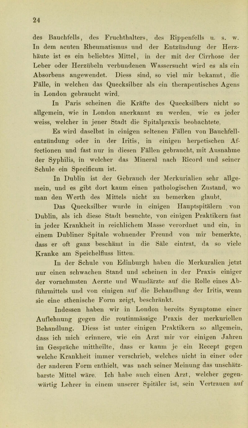 des Bauchfells, des Fruchthalters, des Rippenfells u. s. w. In dem acuten Rheumatismus und der Entziindung der Herz- haute ist es ein beliebtes Mittel, in der mit der Cirrhose der Leber oder Herzubeln verbundenen Wassersncht wird es als ein Absorbens angewendet. Diess sind, so viel mir bekannt, die Falle, in welchen das Quecksilber als ein therapeutisches Agens in London gebraucht wird. In Paris scheinen die Krafte des Quecksilbers nicht so allgemein, wie in London anerkannt zu werden, wie es jeder weiss, welcher in jener Stadt die Spitalpraxis beobachtete. Es wird daselbst in einigen seltenen Fallen von Bauchfell- entziindung oder in der Iritis, in einigen herpetischen Af- fectionen und fast nur in diesen Fallen gebraucht, mit Ausnahme der Syphilis, in welcher das Mineral nach Ricord und seiner Schule ein Specificum ist. In Dublin ist der Gebrauch der Merkurialien sehr allge- mein, und es gibt dort kaum einen pathologischen Zustand, wo man den Werth des Mittels nicht zu bemerken glaubt. Das Quecksilber wurde in einigen Hauptspitalern von Dublin, als ich diese Stadt besuclite, von einigen Praktikern fast in jeder Krankheit in reichlichem Masse verordnet und ein, in einem Dubliner Spitale wohnender Freund von mir bemerkte, dass er oft ganz beschamt in die Sale eintrat, da so viele Kranke am Speichelfluss litten. In der Schule von Edinburgh haben die Merkuralien jetzt nur einen schwachen Stand und scheinen in der Praxis einiger der vornehmsten Aerzte und Wundarzte auf die Rolle eines Ab- fuhrmittels und von einigen auf die Beliandlung der Iritis, wenn sie eine sthenische Form zeigt, beschrankt. Indessen haben wir in London bereits Symptome einer Auflehnung gegen die routinmassige Praxis der merkuriellen Behandlung. Diess ist unter einigen Praktikern so allgemein, dass ich mich erinnere, wie ein Arzt mir vor einigen Jahren im Gesprache mittheilte, dass er kaum je ein Recept gegen welche Krankheit iinmer verschrieb, welches nicht in einer oder der anderen Form enthielt, was nach seiner Meinung das unschatz- barste Mittel ware. Ich liabe auch einen Arzt, welcher gegen- wartig Lehrer in einem unserer Spitaler ist, scin Vertrauen auf