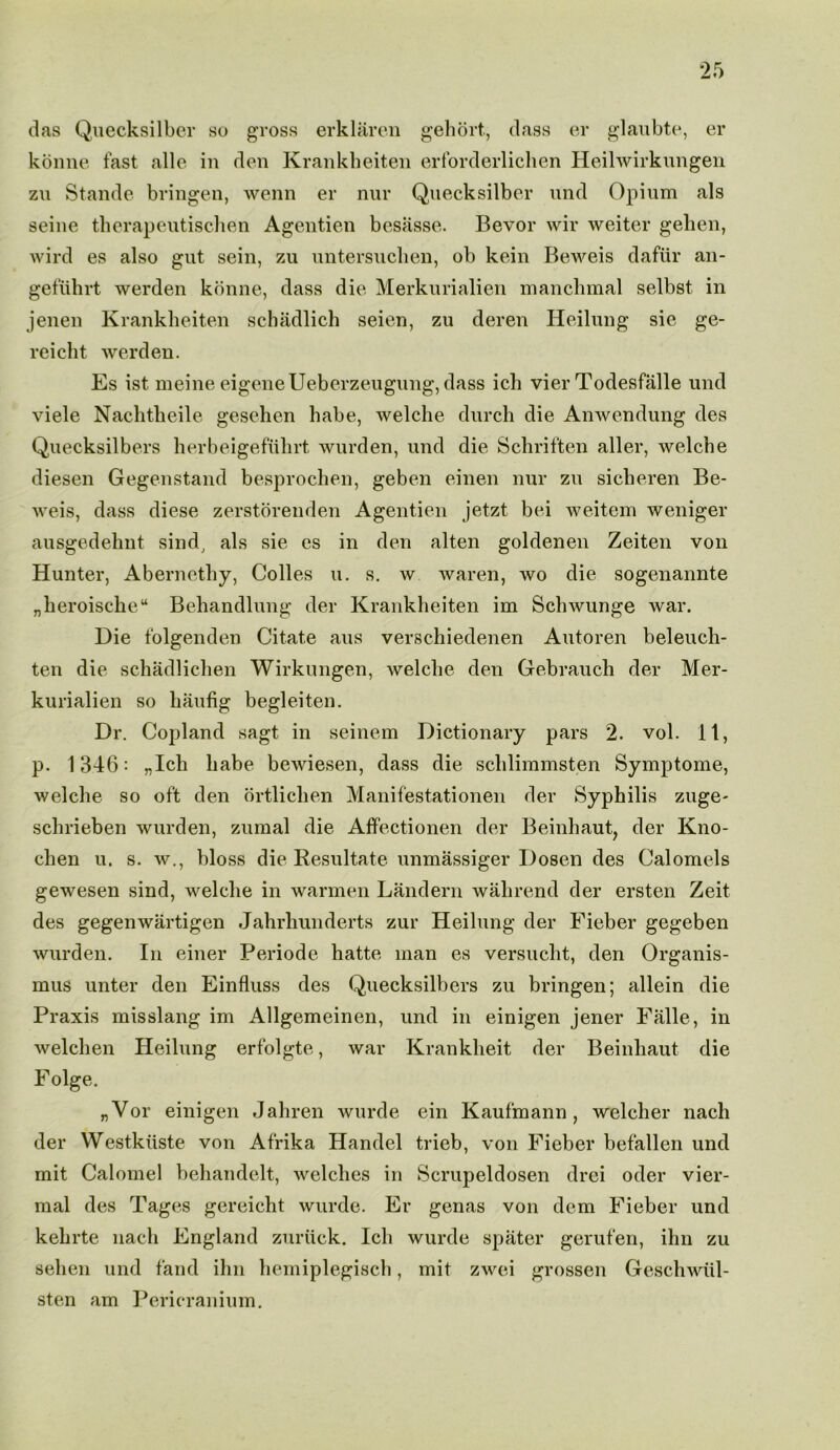 das Quecksilber so gross erklaren gehort., dass er glaubte, er konne fast alle in den Krankheiten erforderlichen Heilwirkungen zu Stande bringen, wenn er nur Quecksilber und Opium als seine therapeutischen Agentien besasse. Bevor wir weiter gelien, wird es also gut sein, zu untersuchen, ob kein Beweis dafur an- gefuhrt werden konne, dass die Merkurialien manclnnal selbst in jenen Krankheiten schadlich seien, zu deren Heilung sie ge- reicht werden. Es ist meine eigeneUeberzeugung,dass ich vier Todesfalle und viele Nachtkeile gesehen babe, welche durch die Anwendung des Quecksilbers lierbeigeftilirt wurden, und die Schriften aller, welcbe diesen Gegenstand besproeben, geben einen nur zu siclieren Be- weis, dass diese zerstorenden Agentien jetzt bei weitem weniger ausgedehnt sind, als sie es in den alten goldenen Zeiten von Hunter, Aberncthy, Colies u. s. w waren, wo die sogenannte „beroischeu Bebandlung der Krankbeiten im Schwunge war. Die folgenden Citate aus verschiedenen Autoren beleucb- ten die schadliclien Wirkungen, welcbe den Gebraucli der Mer- kurialien so liaufig begleiten. Dr. Copland sagt in seinem Dictionary pars 2. vol. 11, p. 1346: „Ich babe bewiesen, dass die sclilimmsten Symptome, welche so oft den ortlicben Manifestationen der Syphilis zuge- sclirieben wurden, zumal die Affectionen der Beinhaut, der Kno- chen u. s. w., bloss die Resultate unmassiger Dosen des Calomels gewesen sind, welcbe in warmen Landern wabrend der ersten Zeit des gegenwartigen Jabrbunderts zur Heilung der Fieber gegeben wurden. In einer Periode batte man es versuebt, den Organis- mus unter den Einfluss des Quecksilbers zu bringen; allein die Praxis misslang im Allgemeinen, und in einigen jener Falle, in welchen Heilung erfolgte, war Krankheit der Beinhaut die F olge. „Vor einigen Jahren wurde ein Kaufmann, welcber nach der Westkiiste von Afrika Handel trieb, von Fieber befallen und mit Calomel behandelt, welches in Scrupeldosen drei oder vier- mal des Tages gereiebt wurde. Er genas von deni Fieber und kehrte nach England zuriick. Ich wurde spater gerut'en, ihn zu seben und fand ihn bemiplegiscb, mit zwei grossen Gescbwiil- sten am Pericranium.