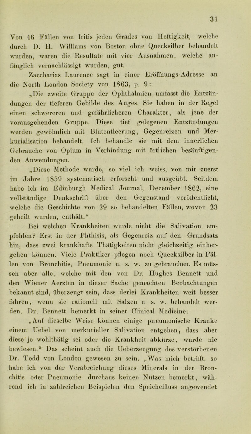 Von 46 Fallen von Iritis jeclcn Grades von Hef'tigkeit, welche dnrch D. H. Williams von Boston olme Quecksilber behandelt wnrden, waren die Resultate mit vier Ausnahmen, welche an- fanglich vernachlassigt wnrden, gut. Zaccharias Laurence sagt in einer Eroffnungs-Adresse an die North London Society von 1863, p. 9: „Die zweite Gruppe der Ophthalmien umfasst die Entziin- dungen der tieferen Gebilde des Auges. Sie haben in der Regel einen schwereren und gefahrlicheren Charakter, als jene der vorausgehenden Gruppe. Diese tief gelegenen Entziindungen werden gewohnlich mit Blutentleerung, Gegenreizen und Mer- kurialisation behandelt. Ich behandle sie mit dem innerlichen Gebrauclie von Opium in Verbindung mit ortlichen besanftigen- den Anwendungen. „ Diese Methode wurde, so viel ich weiss, von mir zuerst im Jab re 1859 systematiscli erforscht und ausgeubt. Seitdem liabe ich im Edinburgh Medical Journal, December 1862, eine vollstandige Denkschrift liber den Gegenstand veroffentlicht, welche die Gescliichte von 29 so behandelten Fallen, wovon 23 geheilt wurden, enthalt. “ Bei welchen Krankheiten wurde niclit die Salivation em- pfohlen? Erst in der Phthisis, als Gegenreiz auf den Grundsatz hin, dass zwei krankhafte Thatigkeiten niclit gleichzeitig einher- gelien konnen. Viele Praktiker pflegen nocli Quecksilber in Fal- len von Bronchitis, Pneumonie u. s. w. zu gebrauchen. Es miis- sen aber alle, welche mit den von Dr. Hughes Bennett und den Wiener Aerzten in dieser Sache gemachten Beobachtungen bekannt sind, iiberzeugt sein, dass derlei Krankheiten weit besser fahren, wenn sie rationell mit Salzen u s. w. behandelt wer- den. Dr. Bennett bemerkt in seiner Clinical Medicine: „Auf‘ dieselbe Weise konnen einige pneumonisclie Kranke einem Uebel von merkurieller Salivation entgehen, dass aber diese je wohlthatig sei odor die Krankheit abkiirze, wurde nie bewiesen.u Das scheint aucli die Ueberzeugung des verstorbenen Dr. Todd von London gewesen zu sein. „Was mich betrifft, so habe ich von der Verabreichung dieses Minerals in der Bron- chitis oder Pneumonie durchaus keinen Nutzen bemerkt, wiili- rend ich in zahlreichen Beispielen den Speichelfluss angewendet