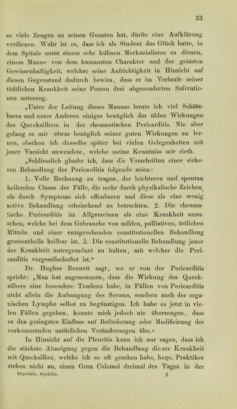 so viele Zeugen zu seinen Gunsten hat, rliirfte eine Aufklarung verdienen. Wahr ist es, dass ich als Student das Gliick hatte, in dem Spitale unter einem sehr kiihnen Merkurialisten zu dienen, einem Manne von dem humansten Charakter und der grossten Gewissenhaftigkeit, welcher seine Aufrichtigkeit in Hinsiclit auf \ diesen Gegenstand dadurch bewies, dass er im Verlaufe seiner todtlichen Krankheit seine Person drei abgesonderten Salivatio- nen unterzog. „ Unter der Leitung dieses Mannes lernte ich viel Schatz- bares und unter Anderen einiges beziiglich der iiblen Wirkungen des Quecksilbers in der rheumatischen Pericarditis. Nie aber gelang es mir etwas beziiglich seiner guten AVirkungen zu ler- nen, obschon ich dasselbe spater bei vielen Gelegenheiten init jener Vorsicht anwendete, welche meine Kenntniss mir rieth. „Schliesslich glaube ich, dass die Vorschrif'ten einer siche- ren Behandlung der Pericarditis folgende seien: 1. Voile Redlining zu tragen, der leicliteren und spontan heilenden Classe der Falle, die mehr durch physikalisclie Zeichen^ als durch Symptome sicli offenbaren und diese als eine wenig active Behandlung erheischend zu betrachten. 2. Die rheuma- tische Pericarditis im Allgemeinen als eine Krankheit anzu- sehen, welche bei dem Gebrauche von milden, palliativen, ortlichen Mitteln und einer entsprechenden constitutionellen Behandlung grossentheils heilbar ist. 3. Die constitutionelle Behandlung jener der Krankheit untergeordnet zu lialten, mit welcher die Peri- carditis vergesellschaftet ist. “ Dr. Hughes Bennett sagt, wo er von der Pericarditis spricht: „Man hat angenommen, dass die Wirkuug des Queck- silbers eine besondere Tendenz babe, in Fallen von Pericarditis nicht allein die Aufsaugung des Serums, sondern auch der orga- nischen Lymphe selbst zu begiinstigen. Ich babe es jetzt in vie- len Fallen gegeben, konnte mich jedoch nie iiberzeugen, dass es den geringsten Einfluss auf Beforderung oder Modificirung der vorkommenden naturlichen Veranderungen iibe.« In Hinsicht auf die Pleuritis kann ich nur sagen, dass ich die starkste Abneigung gegen die Behandlung dieser Krankheit mit Quecksilber, welche ich so oft gesehen babe, liege. Praktiker stehen nicht an, einen Gran Calomel dreimal des Pages in der Drysdale, Syphilis. 3