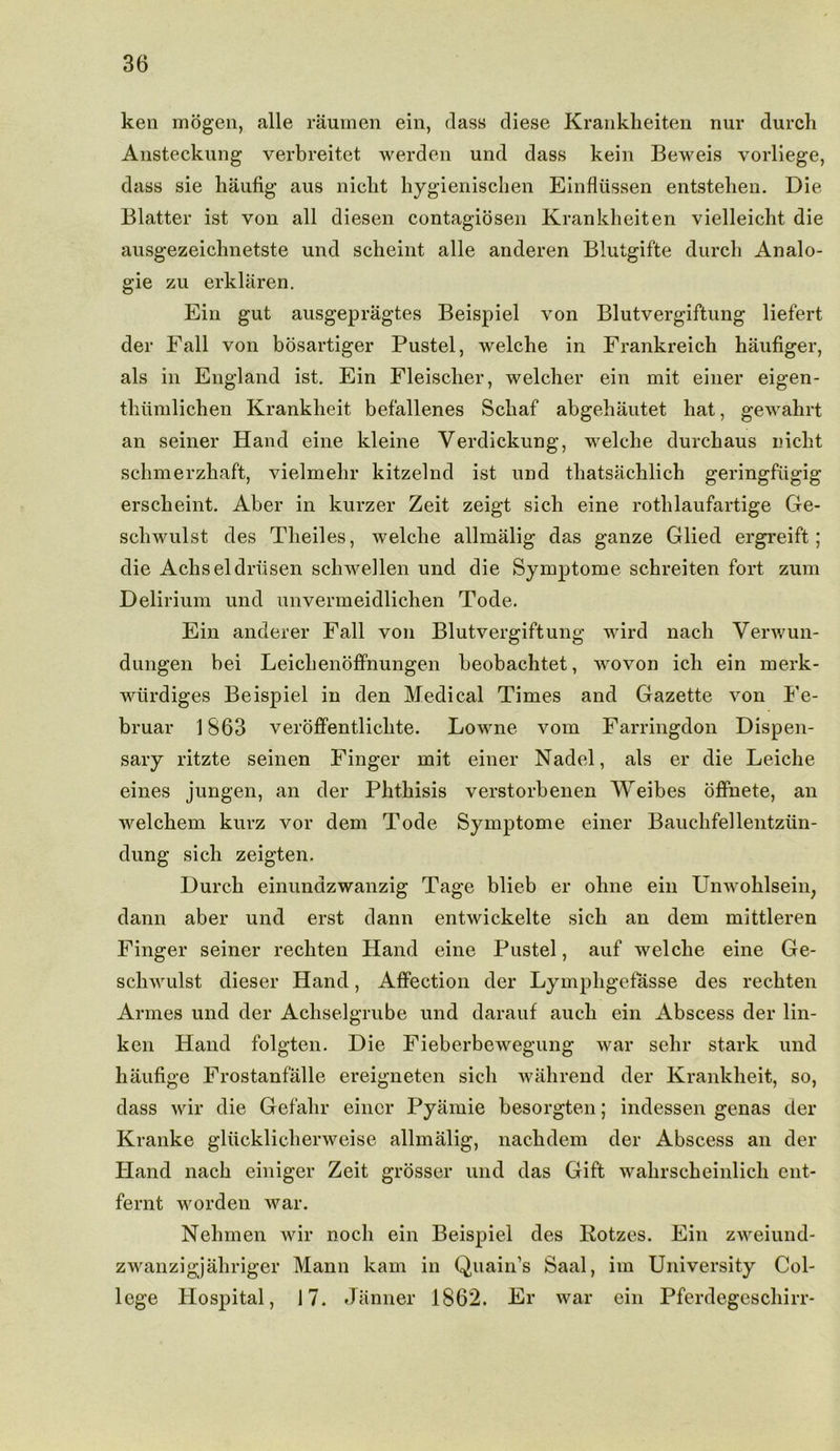 ken mogen, alle raumen ein, class diese Krankheiten nur durch Ansteckung verbreitct werden und dass kein Beweis vorliege, dass sie haufig aus nicbt hygienischen Einfliissen entstelien. Die Blatter ist von all diesen contagiosen Krankheiten vielleicht die ausgezeichnetste und scheint alle anderen Blutgifte durch Analo- gic zu erklaren. Ein gut ausgepragtes Beispiel von Blutvergiftung liefert der Fall von bosartiger Pustel, welche in Frankreich haufiger, als in England ist. Ein Fleischer, welcher ein mit einer eigen- thumlichen Krankheit befallenes Schaf abgehautet hat, gewahrt an seiner Hand eine kleine Verdickung, welche durchaus nicht schmerzhaft, vielmehr kitzelnd ist und thatsachlich geringfugig erscheint. Aber in kurzer Zeit zeigt sich eine rothlaufartige Ge- schwulst des Theiles, welche allmalig das ganze Glied ergreift; die Achseldriisen schweilen und die Symptome schreiten fort zum Delirium und unvermeidlichen Tode. Ein anderer Fall von Blutvergiftung wird nacli Verwun- dungen bei Leichenoffnungen beobachtet, wovon ich ein merk- wtirdiges Beispiel in den Medical Times and Gazette von Fe- bruar 1863 veroffentliclite. Lowne vom Farringdon Dispen- sary ritzte seinen Finger mit einer Nadel, als er die Leiche eines jungen, an der Phthisis verstorbenen Weibes offnete, an Avelchem kurz vor dem Tode Symptome einer Bauchfellentziin- dung sich zeigten. Durch einundzwanzig Tage blieb er ohne ein Unwohlsein, dann aber und erst dann entwickelte sich an dem mittleren Finger seiner rechten Hand eine Pustel, auf welche eine Ge- scliwulst dieser Hand, Affection der Lympligefasse des rechten Armes und der Achselgrube und darauf auch ein Abscess der lin- ken Hand folgten. Die Fieberbewegung war sehr stark und haufige Frostanfalle ereigneten sich wahrend der Krankheit, so, dass wir die Gefahr einer Pyamie besorgten; indessen genas der Kranke gliicklicherweise allmalig, nachdem der Abscess an der Etand nacli einiger Zeit grosser und das Gift wakrsckeinlich ent- fernt worden war. Nehmen wir nocli ein Beispiel des Rotzes. Ein zweiund- zwanzigjahriger Mann kam in Quain’s Saal, im University Col- lege Hospital, 17. Janner 1862. Er war ein Pferdegeschirr-