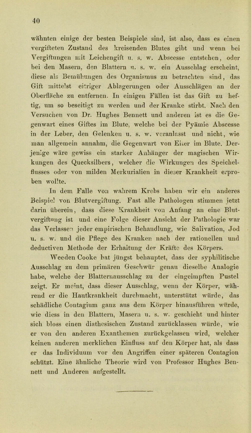wahnten einige der beaten Beispiele sind, ist also, dass es einen vergifteten Zustand des kreisenden Blutes gibt und wenn bei Vergiftungen mit Leichengift u. s. w. Abscesse entstehen, oder bei den Masern, den Blattern u. s. w. ein Ausschlag erscheint, diese als Bemiihungen des Organismus zu betrachten sind, das Gift mittelst eitriger Ablagerungen oder Ausschlagen an der Oberflache zu entfernen. In einigen Fallen ist das Gift zu hef- tig, um so beseitigt zu werden und der Kranke stirbt. Nach den Versuchen von Dr. Hughes Bennett und anderen ist es die Ge- genwart eines Giftes im Elute, welclie bei der Pyamie Abscesse in der Leber, den Gelenken u. s. w. veranlasst und niclit, wie man allgem ein annalim, die Gegenwart von Eiier im Blute. Der- jenige ware gewiss ein starker Anhanger der magischen Wir- kungen des Quecksilbers, welcker die Wirkungen des Speichel- flusses oder von milden Merkurialien in dieser Krankheit erpro- ben wollte. In dem Falle von wakrem Krebs haben wir ein anderes Beispiel von Blutvergiftung. Fast alle Patliologen stimmen ietzt darin iiberein, dass diese Krankheit von Anfang an eine Blut- vergiftnng ist und eine Folge dieser Ansicht der Pathologie war das Yerlassen jeder empirischen Behandlung, wie Salivation, Jod u. s. w. und die Pflege des Kranken nach der rationellen und deductiven Methode der Erhaltung der Kraftc des Korpers. Weeden Cooke hat jiingst behauptet, dass der sypkilitiscke Ausschlag zu dem primaren Geschwur genau dieselbe Analogie habe, welclie der Blatternausschlag zu der eingeimpften Pustel zeigt. Er meint, dass dieser Ausschlag, wenn der Korper, wah- rend er die Hautkrankheit durchmacht, unterstutzt wtirde, das schadliche Contagium ganz aus dem Korper hinausfuhren wiirde, wie diess in den Blattern, Masern u. s. w. geschieht und hinter sicli bloss einen diathcsischen Zustand zuriicklassen wiirde, wie er von den anderen Exantliemen zuruckgelassen wird, welclier keinen anderen merklichen Einfluss auf den Korper hat, als dass er das Individuum vor den Angriffen einer spateren Contagion sckutzt. Eine ahnliche Theorie wird von Professor Hughes Ben- nett und Anderen aufgestellt.