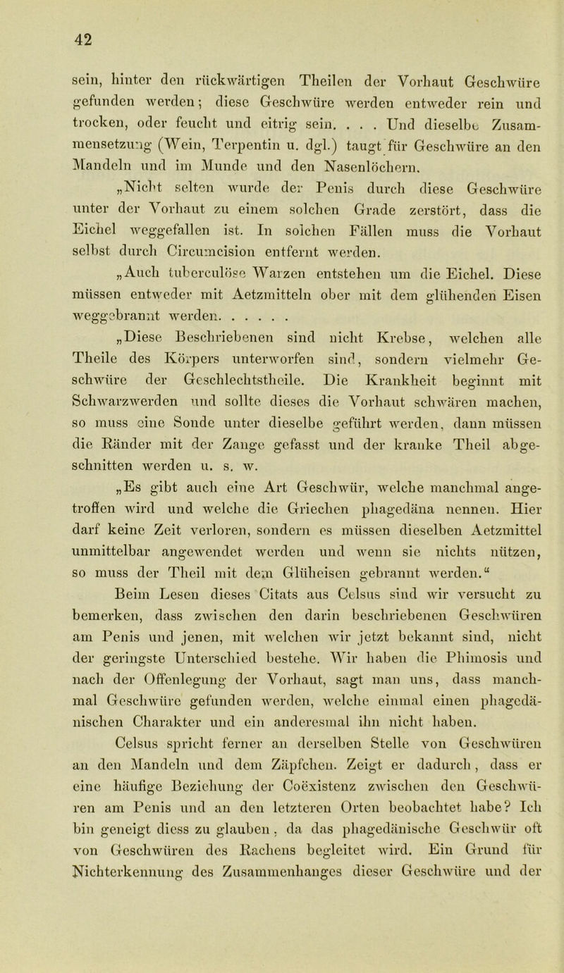 sein, hinter den nick warti gen Theilen der Vorhaut Gesckwlire gefunden werden; diese Geschwiire werden entweder rein und trocken, oder feuclit und eitrig sein. . . . Und dieselbe Zusam- raensetzung (Wein, Terpentin u. dgl.) taugt fiir Geschwiire an den Mandeln und im Munde und den Nasenlochern, „Nicht selten wurde der Penis durch diese Geschwiire unter der Vorhaut zu einem solchen Grade zerstort, dass die Eichel weggefallen ist. In solchen Fallen muss die Vorhaut selbst durch Circumcision entfernt werden. „Auch tuberculose Warzen entstehen um die Eichel. Diese miissen entweder mit Aetzmitteln ober mit dem ecluhenden Eisen weggebrannt werden „Diese Beschriebenen sind niclit Krebse, welchen alle Theile des Korpers unterworfen sind, sondern vielmehr Ge- schwiire der Geschlechtstheile. Die Krankheit begriiint mit Schwarzwerden und sollte dieses die Vorhaut schwaren machen, so muss cine Sonde unter dieselbe e;efuhrt werden, dann miissen die Pander mit der Zange gefasst und der kranke Theil abge- schnitten werden u. s. w. „Es gibt ancli eine Art Geschwiir, welche manclimal ange- troflfen wird und welche die Griechen phagedana nennen. Hier darf keine Zeit verloren, sondern es miissen dieselben Aetzmittel unmittelbar angewendet werden und wenn sie niclits niitzen, so muss der Theil mit dem Gliiheisen gebrannt werden.u Beim Lesen dieses Citats aus Celsus sind wir versucht zu bemerken, dass zwischen den darin beschriebenen Gescliwiiren am Penis und jenen, mit welchen wir jetzt bekannt sind, niclit der gcringste Unterschied bestelie. Wir liaben die Phimosis und nacli der Offenlegung der Vorhaut, sagt man uns, dass mancli- mal Geschwiire gefunden werden, welche einmal einen phageda- liischen Charakter und ein anderesmal ilm niclit liaben. Celsus spricht ferner an derselben Stelle von Gescliwiiren an den Mandeln und dem Zapfchen. Zeigt er dadurch, dass er eine haufige Beziehung der Coexistenz zwischen den GescliAvii- ren am Penis und an den letzteren Orten beobaclitet babe? Ich bin geneigt dicss zu glauben . da das phagediinische Geschwiir oft von Gescliwiiren des Rachens begleitet wird. Ein Grund fiir Nichterkennung des Zusammenhanges dicser Geschwiire und der