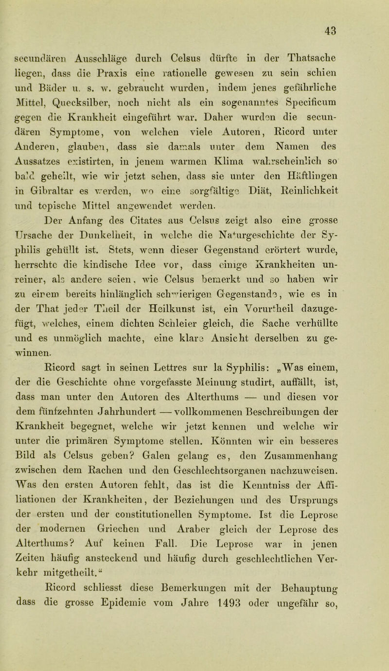 secundaren Ausschliige durch Celsus diirfte in der Thatsache liegen, dass die Praxis eine rationelle gewesen zu sein schien und Bader u. s. w. gebraucht wurden, indem jenes gefahrliche Mittel, Quecksilber, noch niclit, als ein sogenanntes Specificum gegen die Krankheit eingefuhrt war. Daher wurden die secun- daren Syraptome, von welchen viele Autoren, Ricord unter Anderen, glauben, dass sie damals unter dem Namen des Aussatzes existirten, in jenem warmen Klirna wahrscheinlich so bald geheilt, wie wir jetzt selien, dass sie unter den Haftlingen in Gibraltar es werden, wo eine sorgfaltige Diat, Reinlichkeit und topiscbe Mittel angewendet werden. Der Anfang des Citates aus Celsus zeigt also eine grosse TJrsache der Dunkelbeit, in welclie die Nahirgescliichte der Sy- philis gebtillt ist. Stets, wenn dieser Gegenstand erortert wurde, berrscbtc die kindiscbe Idee vor, dass cinige Krankheiten un- reiner, als andere seien. wie Celsus bemerkt und so liaben wir zu eirem bereits binlanglicli scb^ierigen Gegenstande, wie es in der That jeder Tueil der Heilkunst ist, ein Vorurtheil dazuge- fiigt, welcbes, einem dicbten Schleier gleicli, die Sacbe verhiillte und es unmoglich maclite, eine klare Ansicbt derselben zu ge- winnen. Ricord sagt in seinen Lettres sur la Syphilis: „Was einem, der die Gescbichte ohne vorgefasste Meinung studirt, auffallt, ist, dass man unter den Autoren des Alterthums — und diesen vor dem fiinfzebnten Jahrbundert —vollkommenen Bescbreibungen der Krankheit begegnet, welche wir jetzt kennen und welclie wir unter die primaren Symptome stellen. Konnten wir ein besseres Bild als Celsus geben? Galen gelang es, den Zusammenhang zwischen dem Rachen und den Geschlechtsorganen nachzuweisen. Was den ersten Autoren fehlt, das ist die Kenntniss der Affi- liationen der Krankheiten, der Beziehungen und des Ursprungs der ersten und der constitutionellen Symptome. Ist die Leprose der modernen Griechen und Araber gleicli der Leprose des Alterthums? Auf keinen Fall. Die Leprose war in jenen Zeiten liaufig ansteckend und haufig durch geschlechtlichen Yer- kehr mitgetheilt.“ Ricord schliesst diese Bemerkungen mit der Behauptung dass die grosse Epidemic vom Jalire 1493 oder ungefalir so,