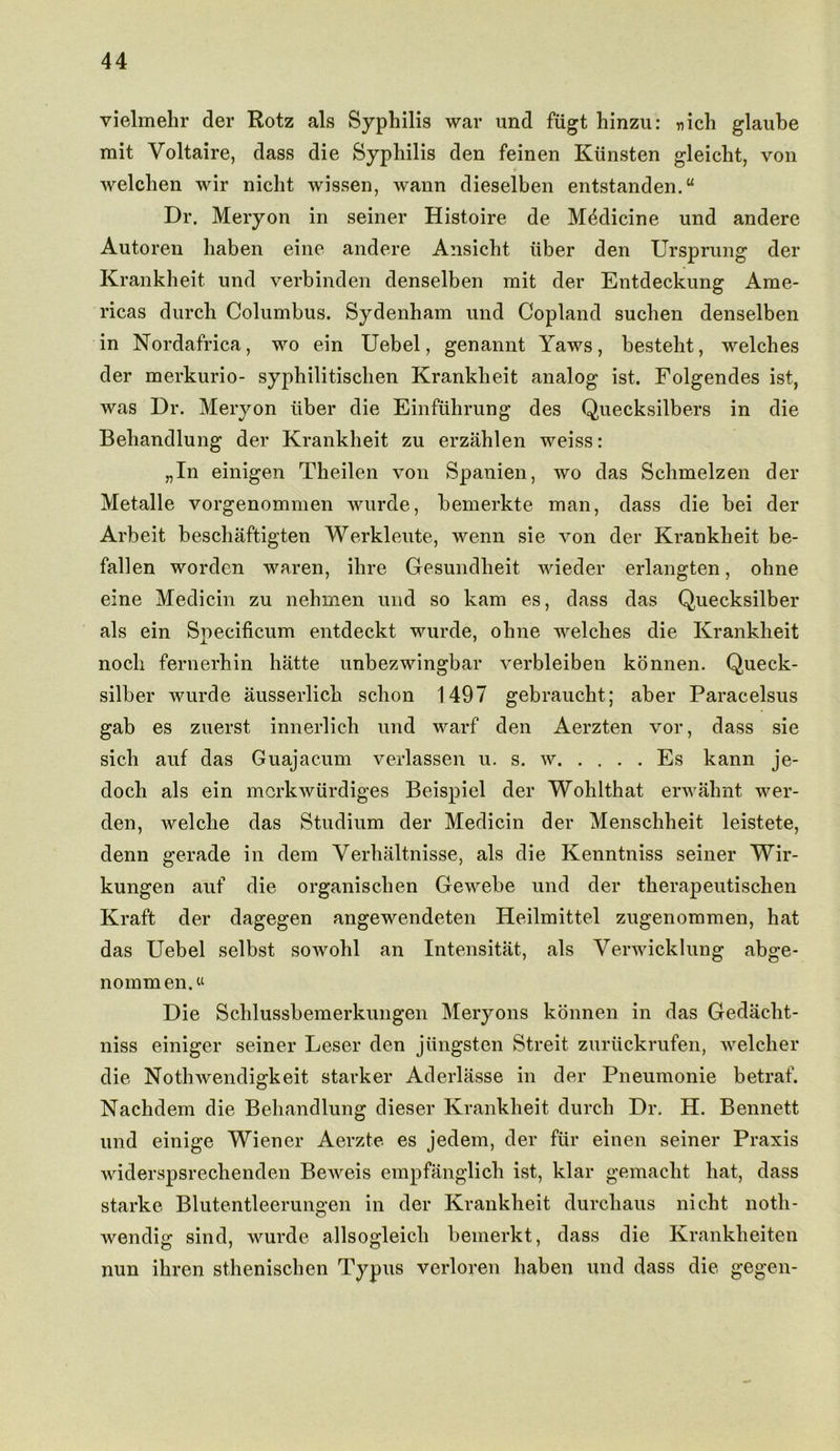 vielmehr der Rotz als Syphilis war und fiigt hinzu: nich glaube mit Voltaire, dass die Syphilis den feinen Kiinsten gleicht, von welchen wir nicht wissen, wann dieselben entstanden.“ Dr. Meryon in seiner Histoire de Medicine und andere Autoren haben eine andere Ansicht iiber den Ursprung der Krankheit und verbinden denselben mit der Entdeckung Ame- ricas durch Columbus. Sydenham und Copland suchen denselben in Nordafrica, wo ein Uebel, genannt Yaws, besteht, welches der merkurio- syphilitischen Krankheit analog ist. Folgendes ist, was Dr. Meryon iiber die Einfuhrung des Quecksilbers in die Behandlung der Krankheit zu erzahlen weiss: „In einigen Theilen von Spanien, wo das Schmelzen der Metalle vorgenommen wurde, bemerkte man, dass die bei der Arbeit beschaftigten Werkleute, wenn sie von der Krankheit be- fallen worden waren, ihre Gesundheit wieder erlangten, ohne eine Medicin zu nehmen und so kam es, dass das Quecksilber als ein Specificum entdeckt wurde, ohne welches die Krankheit nocli fernerhin hatte unbezwingbar verbleiben konnen. Queck- silber wurde ausserlich schon 1497 gebraucht; aber Paracelsus gab es zuerst innerlich und warf den Aerzten vor, dass sie sich auf das Guajacum verlassen u. s. w Es kann je- doch als ein morkwiirdiges Beispiel der Wohlthat erwahnt wer- den, welclie das Studium der Medicin der Menschheit leistete, denn gerade in dem Verhaltnisse, als die Kenntniss seiner Wir- kungen auf die organischen Gewebe und der therapeutischen Kraft der dagegen angewendeten Heilmittel zugenommen, hat das Uebel selbst sowohl an Intensitat, als Verwicklung abge- nommen.« Die Schlussbemerkungen Meryons konnen in das Gedacht- niss einiger seiner Leser den jungsten Streit zuriickrufen, welcher die Notlnvendigkeit starker Aderlasse in der Pneumonie betraf. Nachdem die Behandlung dieser Krankheit durch Dr. H. Bennett und einige Wiener Aerzte es jedem, der fur einen seiner Praxis widerspsrechenden Beweis empfanglich ist, klar gemacht hat, dass starke Blutentleerungen in der Krankheit durchaus nicht noth- wendig sind, wurde allsogleich bemerkt, dass die Kranklieiten nun ihren sthenischen Typus verloren haben und dass die gegen-