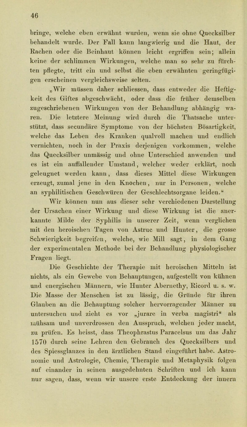 bringe, welclie ebcn erwahnt wurden, wenn sie ohne Quecksilber behandelt wurde. Der Fall kann langwierig und die Haut, der Rachen oder die Beinhaut konnen leicht ergriffen sein; allein keine der schlimmen Wirkungen, welclie man so sehr zu fiirch- ten pflegte, tritt ein und selbst die eben erwahnten geringfiigi- gen erscheinen vergleichsweise selten. „Wir milssen daher schliessen, dass entweder die Heftig- keit des Giftes abgeschwacht, oder dass die friilier demselben zugeschriebenen Wirkungen von der Behandlung abhangig wa- ren. Die letztere Meinung wird durcli die Thatsache unter- stiitzt, dass secundare Symptome von der hochsten Bosartigkeit, welclie das Leben des Kranken qualvoll machen und endlich vernicliten, nocli in der Praxis derjenigen vorkommen, welche das Quecksilber unmassig und ohne Unterschied anwenden und es ist ein auffallender Umstand, welcher weder erklart, noch geleugnet werden kann, dass dieses Mittel diese Wirkungen erzeugt, zumal jene in den Knochen, nur in Personen, welche an syphilitischen Geschwliren der Geschlechtsorgane leiden.“ Wir konnen nun aus dieser sehr verchiedenen Darstellung der Ursachen einer Wirkung und diese Wirkung ist die aner- kannte Milde der Syphilis in unserer Zeit, wenn verglichen mit den heroischen Tagen von Astruc und Hunter, die grosse Schwierigkeit begreifen, welche, wie Mill sagt, in dem Gang der experimentalen Methode bei der Behandlung physiologischer Fragen liegt. Die Geschichte der Therapie mit heroischen Mitteln ist niclits, als ein Gewebe von Behauptungen, aufgestellt von kulinen und energischen Mannern, wie Hunter Abernethy, Ricord u. s. w. Die Masse der Menschen ist zu lassig, die Griinde fur ihren Glauben an die Behauptuug soldier hervorragender Manner zu untersuchen und zielit es vor „ jurare in verba magistriu als miihsam und unverdrossen den Ausspruch, welchen jeder macht, zu priifen. Es lieisst, dass Theophrastus Paracelsus um das Jahr 1570 durch seine Lehren den Gebrauch des Quecksilbers und des Spiessglanzes in den arztliclien Stand eingeflilirt babe. Astro- noinie und Astrologie, Chemie, Therapie und Metaphysik folgen auf einander in seinen ausgedehnten Schriften und ich kann nur sagen, dass, wenn wir unsere erste Entdeckung der innern