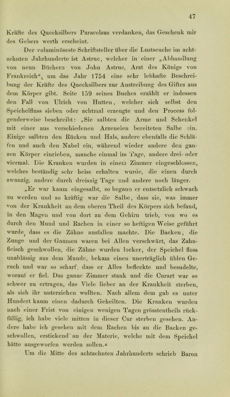 Krafte des Quecksilbers Paracelsus verdanken, das Geschenk mir des Gebers wertli erscheint. Der voluminoseste Schriftsteller liber die Lustseuche im aclit- zebnten Jalirhunderte ist Astruc, welcher in einer „ Abhandlung von neun Biicbern von John Astruc, Arzt des Konigs von Frankreich“, urn das Jalir 1754 eine sehr lebhafte Beschrei- bung der Krafte des Quecksilbers zur Austreibung des Giftcs aus dem Korper gibt. Seite 159 seines Buches erzahlt er indessen den Fall von Ulricli von Hutten, welcher sich selbst den Speichelfluss sieben oder achtmal erzeugte und den Process fol- genderweise beschreibt: „Sie salbten die Arme und Schenkel mit einer aus verschiedenen Arzeneien bereiteten Salbe ein. Einige salbten den Riicken und Hals, andere ebenfalls die Sclila- fen und auch den Nabel ein, wahrend wieder andere den gan- zen Korper einrieben, manche einmal im Tage, andere drei- oder viermal. Die Kranken wurden in einem Zimmer eingesclilcssen, welches bestandig sehr lieiss erhalten wurde, die einen durch zwanzig, andere durch dreissig Tage und andere noch langer. „Er war kaum eingesalbt, so begann er entsetzlich schwach zu werden und so kraftig war die Salbe, dass sie, was immer von der Krankheit an dem oberen Theil des Korpers sich befand, in den Magen und von dort zu dem Gehirn trieb, von wo es durch den Mund und Raclien in einer so heftigen Weise gefiihrt wurde? dass es die Ziihne ausfallen maclite. Die Backen, die Zunge und der Gaumen waren bei Allen verschwart, das Zahn- fleisch geschwollen, die Zaline wurden locker, der Speicliel floss unablassig aus dem Munde, bekam einen unertraglich liblen Ge- ruch und war so scharf, dass er Alles befleckte und besudelte, worauf er fiel. Das ganze Zimmer stank und die Curart war so schwer zu ertragen, das Viele lieber an der Krankheit sterben, als sich ihr unterziehen wollten. Nacli allem dem gab es unter Hundert kaum einen dadurch Geheilten. Die Kranken wurden nacli einer Frist von einigen wenigen Tagen grosstentheils riick- fallig, ich babe viele mitten in dieser Cur sterben gesehen. An- dere babe ich gesehen mit dem Raclien bis an die Backen ge- schwollen, erstickend an der Materie, welche mit dem Speicliel hatte ausgeworfen werden sollen.^ Um die Mitte des achtzehnten Jahrhunderts schrieb Baron