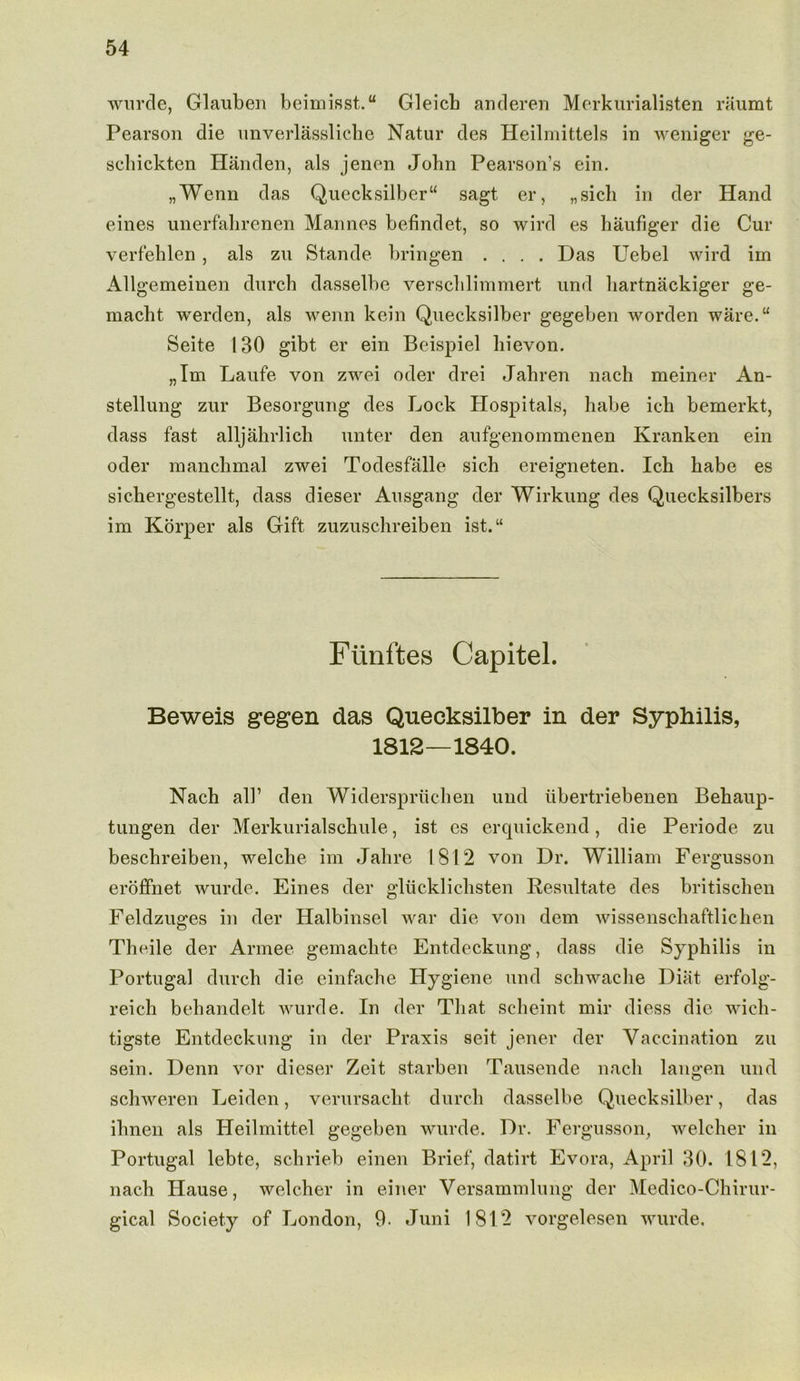 wurde, Glauben beimisst.“ Gleicb anderen Merkurialisten raumt Pearson die unverlassliche Natur des Heilmittels in weniger ge- schickten Handen, als jenen John Pearson’s ein. „Wenn das Quecksilber sagt er, „sicb in der Hand eines unerfahrenen Mannes befindet, so wird es haufiger die Cur verfehlen, als zu Stande bringen .... Das Uebel wird im Allgemeinen durch dasselbe verscblimmert und hartnackiger ge- macbt werden, als wenn kein Quecksilber gegeben worden ware. Seite 130 gibt er ein Beispiel liievon. „Im Laufe von zwei oder drei Jabren nach meiner An- stellung zur Besorgung des Lock Hospitals, habe ich bemerkt, dass fast alljahrlich unter den aufgenommenen Kranken ein oder mancbmal zwei Todesfalle sich ereigneten. Icb habe es sickergestellt, dass dieser Ausgang der Wirkung des Quecksilbers im Korper als Gift zuzuschreiben ist.“ Fiinftes Capitel. Beweis gegen das Quecksilber in der Syphilis, 1812—1840. Nach all’ den Widerspruchen und iibertriebenen Behaup- tungen der Merkurialschule, ist es erquickend, die Periode zu beschreiben, welche im Jahre 1812 von Dr. William Fergusson eroffnet wurde. Eines der gliicklichsten Resultate des britischen Feldzuges in der Halbinsel war die von dem wissenschaftlichen Theile der Armee gemachte Entdeckung, dass die Syphilis in Portugal durch die einfache Hygiene und schwache Diat erfolg- reich behandelt wurde. In der That scheint mix diess die wich- tigste Entdeckung in der Praxis seit jener der Vaccination zu sein. Denn vor dieser Zeit starben Tausende nach langen und schweren Leiden, verursacht durch dasselbe Quecksilber, das ihnen als Heilmittel gegeben wurde. Dr. Fergusson, welcher in Portugal lebte, schrieb einen Brief, datirt Evora, April 30. 1812, nach Hause, welcher in einer Versammlung der Medico-Chirur- gical Society of London, 9- Juni 1812 vorgelesen wurde.