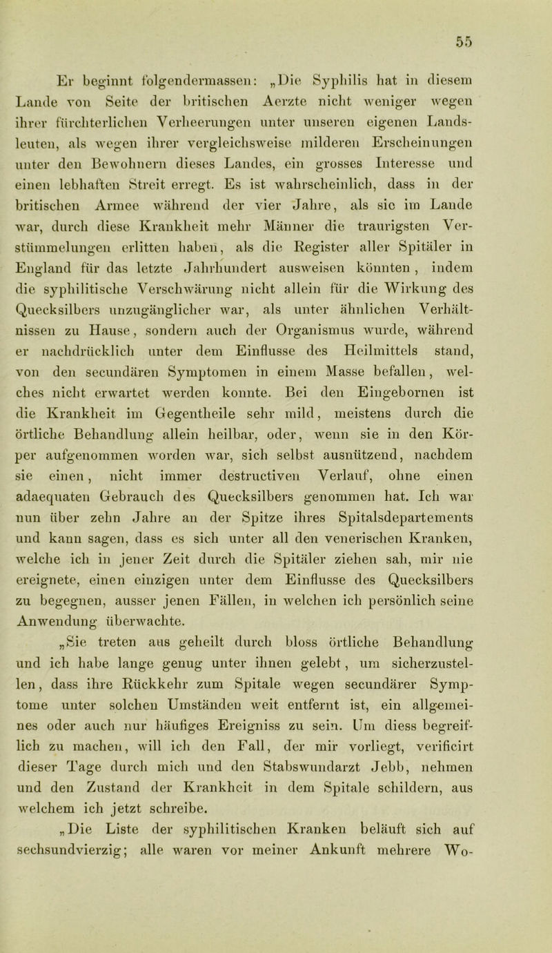 Er beginnt folgendermassen: „Die Syphilis hat in cliesem Lande von Seite der britischen Aerzte nicht weniger wegen ihrer fiirchterlichen Verheerungen unter unseren eigenen Lands- leuten, als wegen ihrer vergleichsweise inilderen Erscheinungen unter den Bewohneni dieses Landes, ein grosses Interesse und einen lebhaften Streit erregt, Es ist wahrscheinlich, dass in der britischen Armee wahrend der vier Jahre, als sic im Lande war, durch diese Krankheit mehr Manner die traurigsten Ver- stummelungen erlitten haben, als die Register aller Spitaler in England fiir das letzte Jahrhundert ausweisen konnten , indem die syphilitische Verschwarung nicht allein fur die Wirkung des Quecksilbers unzuganglicher war, als unter ahnlichen Verhalt- nissen zu Hause, sondern aucli der Organismus wurde, wahrend er nachdriicklich unter dem Einflusse des Heilmittels stand, von den secundaren Symptomen in einem Masse befallen, wel- ches nicht erwartet werden konnte. Bei den Eingebornen ist die Krankheit im Gegentheile selir mild, meistens durch die ortliche Behandlung allein heilbar, oder, wenn sie in den Kor- per aufgenommen worden war, sich selbst ausntitzend, nachdem sie einen, nicht immer destructiven Verlauf, ohne einen adaequaten Gebrauch des Quecksilbers genommen hat. Ich war nun iiber zehn Jahre an der Spitze ihres Spitalsdepartements und kann sagen, dass es sich unter all den venerischen Kranken, welche ich in jener Zeit durch die Spitaler ziehen sah, mir nie ereignete, einen einzigen unter dem Einflusse des Quecksilbers zu begegnen, ausser jenen Fallen, in welclien ich personlich seine Anwendung iiberwachte. „Sie treten aus geheilt durch bloss ortliche Behandlung und ich habe lange genug unter ilinen gelebt, um sicherzustel- len, dass ihre Riickkehr zum Spitale wegen secundarer Symp- tome unter solchen Umstanden weit entfernt ist, ein allgeinei- nes oder auch nur hauflges Ereigniss zu sein. Um diess begreif- lich zu machen, will ich den Fall, der mir vorliegt, verificirt dieser Tage durch micli und den Stabswundarzt Jebb, nelimen und den Zustand der Krankheit in dem Spitale scliildern, aus welchem ich jetzt schreibe. „Die Liste der syphilitischen Kranken belauft sich auf sechsundvierzig; alle waren vor meiner Ankunft mehrere Wo-