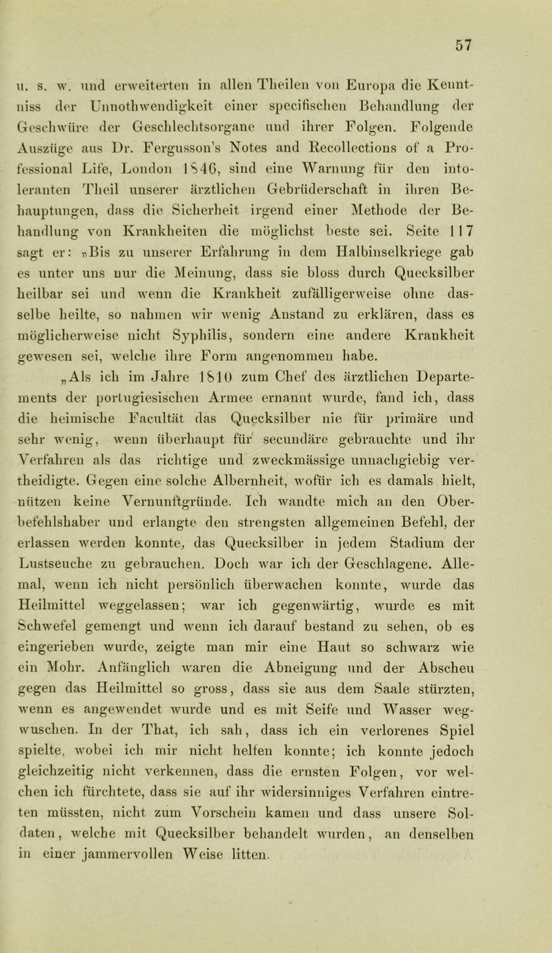 u. s. w. lintl erweiterten in alien Theilen von Europa die Kennt- niss der Unnothwendigkeit einer specifischen Behandlung der Geschwiire der Geschleclitsorgane uud ilirer Folgen. Folgende Ausziige aus l)r. Fergusson’s Notes and Recollections of a Pro- fessional Life, London 1S4G, sind eine Warming fiir den into- leranten Tlieil unserer arztlichen Gebriiderschaft in ihren Bc- hauptungen, dass die Siclierheit irgend einer Metliode der Be- liandlung von Krankkeiten die moglichst beste sei. Seite 117 sagt er: «Bis zu unserer Erfahrung in dem Halbinselkriege gab es unter uns nur die Meinung, dass sie bloss durch Quecksilber heilbar sei und wenn die Krankheit zufalligerweise olme das- selbe heilte, so nahmen wir wenig Anstand zu erklaren, dass es moglicherweise niclit Syphilis, sondern eine andere Krankbeit gewesen sei, welcke ill re Form angenommen babe. „Als icli im Jalire IS 10 zum Chef des arztlichen Departe- ments der portugiesiscben Armee ernannt wurde, fand icb, dass die heimische Facultat das Quecksilber nie fiir primare und sehr wenig, wenn tiberliaupt fiir secundare gebraucbte und ihr Verfaliren als das ricbtige und zweckmassige unnacbgiebig ver- tbeidigte. Gegen eine solcbe Albernheit, wofiir icb es damals bielt, niitzen keine Yernunftgriinde. Icb wandte mic.h an den Ober- befelilsbaber und erlangte den strengsten allgemeinen Befebl, der erlassen werden konnte, das Quecksilber in jedem Stadium der Lustseuche zu gebraucben. Dock war icb der Gescblagene. Alle- mal, wenn icb niclit personlicb iiberwacben konnte, wurde das Heilmittel weggelassen; war ich gegenwartig, wurde es mit Schwefel gemengt und wenn icb darauf bestand zu seben, ob es eingerieben wurde, zeigte man mir eine Haut so schwarz wie ein Mohr. Anfanglich waren die Abneigung und der Abscheu gegen das Heilmittel so gross, dass sie aus dem Saale stiirzten, wenn es angewendet wurde und es mit Seife und Wasser weg- wuschen. In der That, icb sab, dass ich ein verlorenes Spiel spielte, wobei icb mir niclit helfen konnte; ich konnte jedoch gleichzeitig nicbt verkennen, dass die ernsten Folgen, vor wel- chen ich fiircbtete, dass sie auf ibr widersinniges Verfaliren eintre- ten miissten, nicht zum Vorschein kamen und dass unsere Sol- daten, welche mit Quecksilber behandelt wurden, an denselben in einer jammervollen Weise litten.