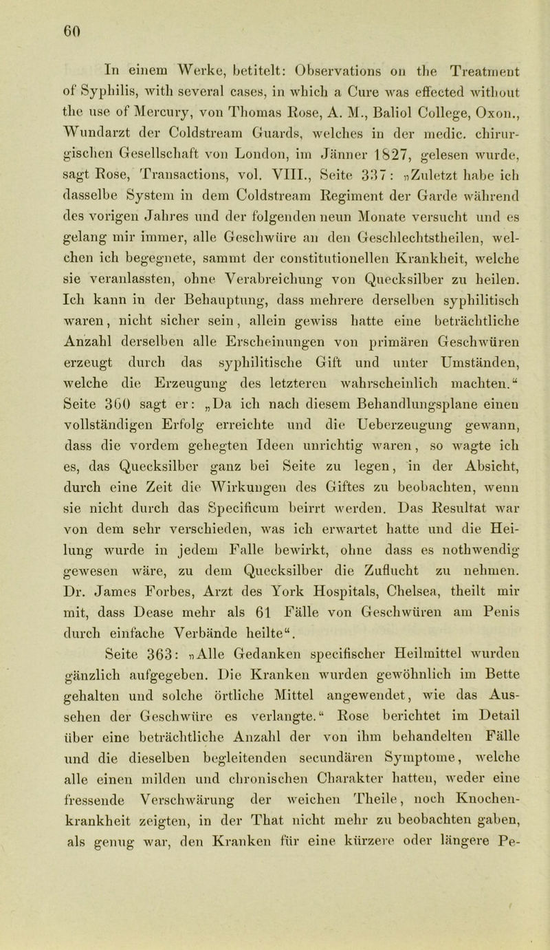 In einem Werke, betitelt: Observations on the Treatment of Syphilis, with several cases, in which a Cure was effected without the use of Mercury, von Thomas Rose, A. M., Baliol College, Oxon., Wundarzt der Coldstream Guards, welches in der medic, chirur- g’ischen Gesellschaft von London, im Janner 1827, gelesen wurde, sagt Rose, Transactions, vol. VIII., Seite 337: nZuletzt habe ich dasselbe System in dem Coldstream Regiment der Garde walirend des vorigen Jahres und der folgenden neun Monate versucht und es gelang mir immer, alle Geschwiire an den Geschlechtstheilen, wel- chen ich begegnete, sammt der constitutionellen Krankheit, welche sie veranlassten, ohne Yerabreicliung von Quecksilber zu heilen. Ich kann in der Beliauptung, dass mehrere derselben syphilitisch waren, nicht siclier sein, allein gewiss hatte eine betrachtliche Anzahl derselben alle Erscheinungen von primaren Geschwiiren erzeugt durch das syphilitische Gift und unter Umstanden, welche die Erzeugung des letzteren wahrscheinlich machten. “ Seite 300 sagt er: „Da ich nacli diesem Behandlungsplane eineu vollstandigen Erfolg erreichte und die Ueberzeugung gewann, dass die vordem gehegten Ideen unrichtig waren, so wagte ich es, das Quecksilber ganz bei Seite zu legen, in der Absicht, durch eine Zeit die Wirkungen des Giftes zu beobachten, wenn sie nicht durch das Specificum beirrt werden. Das Resultat war von dem sehr verschieden, was ich erwartet hatte und die Hei- lung wurde in jedem Falle bewirkt, ohne dass es nothwendig gewesen ware, zu dem Quecksilber die Zuflucht zu nelimen. Dr. James Forbes, Arzt des York Hospitals, Chelsea, theilt mir mit, dass Dease mehr als 61 Falle von Geschwiiren am Penis durch einfaclie Verbande heilte“. Seite 363: nAlle Gedanken specifischer Heilmittel wurden ganzlich aufgegeben. Die Kranken wurden gewohnlich im Bette gehalten und solche ortliche Mittel angewendet, wie das Aus- sehen der Geschwiire es verlangte.“ Rose berichtet im Detail iiber eine betrachtliche Anzahl der von ilim behandelten Falle und die dieselben begleitenden secundaren Symptome, welche alle einen milden und chronischen Charakter hatten, weder eine fressende Verschwarung der weichen Theile, nocli Knochen- krankheit zeigten, in der That nicht mehr zu beobachten gaben, als genug war, den Kranken fur eine kiirzere oder langere Pe-