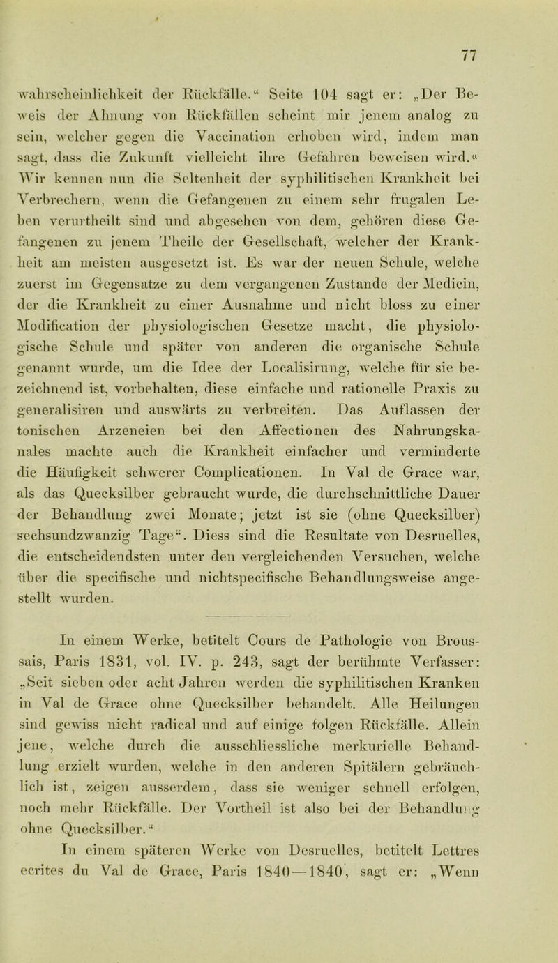 wahrscheinlichkeit der Rfickfalle. “ Seite 104 sagt er: „Uer Be- weis der Ahnung von Rfickfallen sclieint mir jenem analog zu sein, welch er gegen die Vaccination erhoben wird, indem man sagt, dass die Zukunft vielleicht ihre Gefaliren beweisen wird.« Wir kennen nun die Seltenheit der syphilitischen Krankheit bei Verbrechern, wenn die Gefangenen zu einem sehr frugalen Le- ben verurtheilt sind und abgesehen von dem, gehoren diese Ge- fangenen zu jenem Theile der Gesellschaft, welcher der Krank- heit am meisten ausgesetzt ist. Es war der neuen Schule, welche zuerst im Gegensatze zu dem vergangenen Zustande der Medicin, der die Kranklieit zu einer Ausnahme und niclit bloss zu einer Modification der physiologischen Gesetze macht, die physiolo- gische Schule und spater von andercn die organische Schule genannt wurde, um die Idee der Localisirung, welche fur sie be- zeichnend ist, vorbehalten, diese einfache und rationelle Praxis zu generalisiren und auswarts zu verbreiten. Das Auf'lassen der tonischen Arzeneien bei den Affectionen des Nahrungska- nales machte auch die Krankheit einfacher und verminderte die Haufigkeit schwerer Complicationen. In Val de Grace war, als das Quecksilber gebraucht wurde, die durchschnittliche Dauer der Bekandlung zwei Monate* jetzt ist sie (ohne Quecksilber) sechsundzwanzig Tage“. Diess sind die Resultate von Desruelles, die entscheidendsten unter den vergleiclienden Versuchen, welche fiber die specifische und nichtspecifische Behandlungsweise ange- stellt wurden. In einem Werke, betitelt Cours de Pathologie von Brous- sais, Paris 1831, vol. IV. p. 243, sagt der berfihmte Verfasser: „Seit sieben oder acht Jaliren werden die syphilitischen Kranken in Val de Grace ohne Quecksilber behandelt. Alle Heilungen sind gewiss nicht radical und auf einige folgen Rfickfalle. Allein jene, welche durcli die ausschliessliche merkuriclle Behand- lung erzielt wurden, welche in den anderen Spitalern gebrauch- lich ist, zeigen ausserdem, dass sie weniger schnell erfolgen, noch mehr Rfickfalle. Der Vortheil ist also bei der Beliandlumr O ohne Quecksilher. “ In einem spateren Werke von Desruelles, betitelt Lettres ecrites du Val de Grace, Paris 1840—1840, sagt er: „Wenn