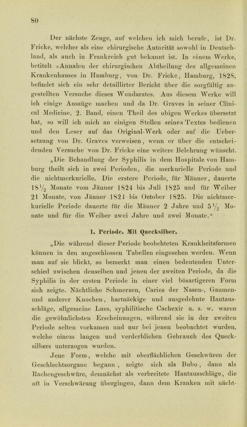 l)er nachste Zeuge, auf welclien ich mich berufe, ist Dr. Fricke, welcher als eine cliirurgische Autoritat sowohl in Deutsch- land, als auch in Frankreich gut bekannt ist. In einem Werke, betitelt nAnnalen der chirurgischen Abtheilung des allgemeinen Krankenhauses in Hamburg, von Dr. Fricke, Hamburg, 1828, befindet sick ein selir detaillirter Bericht iiber die sorg-faltig; an- gestellten Yersuche dieses Wundarztes. Aus diesem Werke will ich einige Ausziige machen und da Dr. Graves in seiner Clini- cal Medicine, 2. Band, einen Theil des obigen Werkes iibersetzt hat, so will ich mich an einigen Stellen seines Textes bedienen und den Leser auf das Original-Werk oder auf die IJeber- setzung von Dr. Graves verweisen , wenn er liber die entschei- denden Yersuche von Dr. Fricke eine weitere Belehrung wiinscht. „Die Behandlung der Syphilis in dem Hospitale von Ham- burg theilt sicli in zwei Perioden, die merkurielle Periode und die nichtmerkurielle. Die erstere Periode, fur Manner, dauerte 18 V2 Monate vom Janner 1824 bis Juli 1825 und filr Weiber 21 Monate, von Janner 1821 bis October 1825. Die nichtmer- kurielle Periode dauerte fur die Manner 2 Jahre und 5 1 Mo- nate und fur die Weiber zwei Jahre und zwei Monate. “ 1. Periode. Mit Quecksilber. „Die wahrend dieser Periode beobchteten Krankheitsformen konnen in den angeschlossen Tabellen eingesehen werden. Wenn man auf sie blickt, so bemerkt man einen bedeutenden Unter- scliied zwischen denselben und jenen der zweiten Periode, da die Syphilis in der ersten Periode in einer viel bosartigeren Form sich zeigte. Nachtliche Schmerzen, Caries der Nasen-, Gaumen- und anderer Knochen, hartnackige und ausgedehnte Hautaus- schlage, allgemeine Lues, syphilitische Cackexir u. s. w. waren die gewohnlichsten Erscheinungen, wahrend sie in der zweiten Periode sclten vorkamen und nur bei jenen beobachtet wurden, welche einem langen und verderblichen Gebraucli des Queck- silbers unterzogen wurden. Jene Form, welche mit obertlachlichen Geschwuren der Geschlechtsorgane begann , zeigte sich als Bubo , dann als Rachengeschwure, demnachst als verbreitete Hautausschlage, die oft in Yerschwarung libergingen, dann dem Kranken mit nacht-