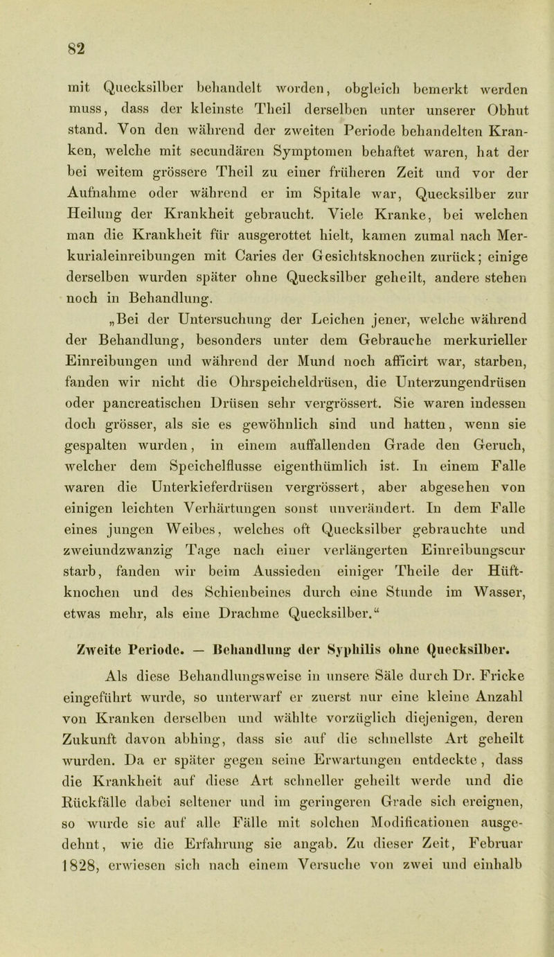 mit Quecksilber behandelt worden, obgleich bemerkt werden muss, dass der kleinste Tlieil derselben unter unserer Obhut stand. Von den wabrend der zweiten Periode behandelten Kran- ken, welclie mit secundaren Symptomen behaftet waren, hat der bei weitem grossere Theil zu einer friilieren Zeit und vor der Aufnahme oder wabrend er im Spitale war, Quecksilber zur Heilung der Krankbeit gebrauebt. Yiele Kranke, bei welchen man die Krankbeit fur ausgerottet bielt, kamen zumal nacb Mer- kurialeinreibungen mit Caries der Gesichtsknochen zuriick; einige derselben wurden spater obne Quecksilber geheilt, andere stehen noch in Bebandlung. „Bei der Untersuchung der Leichen jener, welcbe wabrend der Bebandlung, besonders unter dem Gebrauche merkurieller Einreibungen und wabrend der Mund nocb afficirt war, starben, fanden wir niebt die Olirspeicheldriisen, die Unterzungendriisen oder pancreatiscben Driisen sebr vergrossert. Sie waren indessen docli grosser, als sie es gewohnlich sind und batten, wenn sie gespalten wurden, in einem auffallenden Grade den Gerucb, welcber dem Speichelflusse eigenthumlich ist. In einem Falle waren die Unterkieferdriisen vergrossert, aber abgesehen von einigen leichten Yerbartungen sonst unverandert. In dem Falle eines jungen Weibes, welches oft Quecksilber gebrauchte und zweiundzwanzig Tage nacb einer verlangerten Einreibungscur starb, fanden wir beim Aussieden einiger Tbeile der Hiift- knochen und des Schienbeines durch eine Stunde im Wasser, etwas mebr, als eine Dracbme Quecksilber/4 Zweite Periode. — Behandlung der Syphilis oline Quecksilber. Als diese Beliandlungsweise in unsere Sale durch Dr. Fricke eingefiihrt wurde, so unterwarf er zuerst nur eine kleine Anzabl von Kranken derselben und wablte vorzuglich diejenigen, deren Zukunft davon abbing, dass sie auf die sclmellste Art gelieilt wurden. Da er spater gegen seine Erwartungen entdeckte, dass die Krankbeit auf diese Art schneller gelieilt werde und die Riickfalle dabei seltener und im geringeren Grade sicli ereignen, so wurde sie auf alle Falle mit solcben Modificationen ausge- dehnt, wie die Erfabrung sie angab. Zu dieser Zeit, Februar 1828, erwiesen sicli nacb einem Versuche von zwei und einbalb