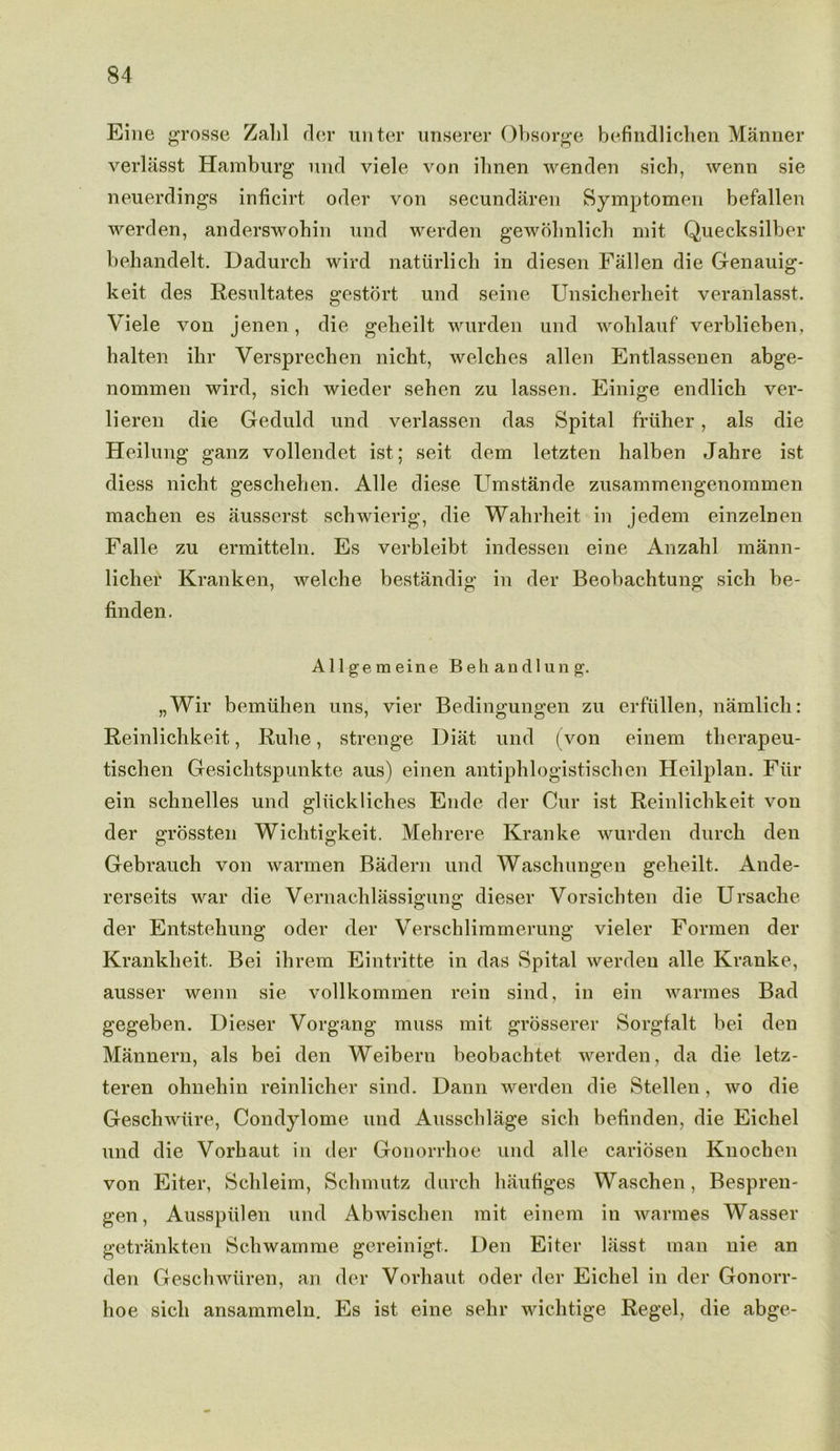 Eine grosse Zalil dor unter unserer Obsorge befindlichen Manner verlasst Hamburg und viele von ilinen wenden sicb, wenn sie neuerdings inficirt oder von secundaren Symptomen befallen werden, anderswohin und werden gewohnlich mit Quecksilber behandelt. Dadurch wird naturlich in diesen Fallen die Genauig- keit des Resultates gestort und seine Unsicherheit veranlasst. Viele von jenen, die gebeilt wurden und woblauf verblieben, halten ibr Versprechen nicht, welches alien Entlassenen abge- nommen wird, sich wieder sehen zu lassen. Einige endlich ver- lieren die Geduld und verlassen das Spital friiher, als die Heilung ganz vollendet ist; seit dem letzten halben Jahre ist diess nicht geschehen. Alle diese Umstande zusammengenommen machen es ausserst schwierig, die Wahrheit in jedem einzelnen Falle zu ermitteln. Es verbleibt indessen eine Anzahl mann- liclier Kranken, welche bestandig in der Beobachtung sich be- finden. Allgemeine Behandlung. „Wir bemiihen uns, vier Bedingungen zu erfiillen, namlich: Reinlichkeit, Rube, strenge Diat und (von einem tlierapeu- tischen Gesichtspunkte aus) einen antiphlogistisclien Heilplan. Fiir ein schnelles und gliickliches Elide der Cur ist Reinlichkeit von der grossten Wiclitigkeit. Mehrere Kranke wurden durch den Gebrauch von warmen Badern und Waschungen gebeilt. Ande- rerseits war die Vernachlassigung dieser Vorsichten die Ursache der Entstehung oder der Verschlimrnerung vieler Formen der Krankheit. Bei ihrem Eintritte in das Spital werden alle Kranke, ausser wenn sie vollkommen rein sind, in ein warmes Bad gegeben. Dieser Vorgang muss mit grosserer Sorgfalt bei den Mannern, als bei den Weibern beobachtet werden, da die letz- teren ohnehin reinlicher sind. Dann werden die Stellen, wo die Geschwiire, Condylome und Ausschlage sich befinden, die Eichel und die Vorhaut in der Gonorrhoe und alle cariosen Knochen von Eiter, Schleim, Schmutz durch haufiges Waschen, Bespren- gen, Ausspiilen und Abwischen mit einem in warmes Wasser getrankten Schwamme gereinigt. Den Eiter lasst man nie an den Geschwiiren, an der Vorhaut oder der Eichel in der Gonorr- hoe sich ansammeln. Es ist eine sehr wichtige Regel, die abge-