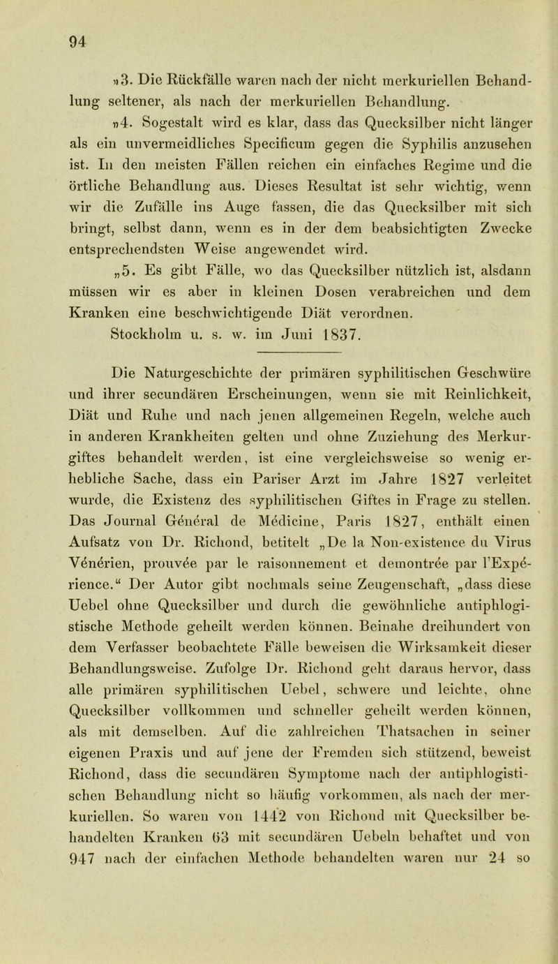 »3. Die Ruckfalle waren nach tier nicht merkuriellen Behand- lung seltener, als nacli der merkuriellen Behandlung. »4. Sogestalt wird es klar, dass das Quecksilber nicht langer als ein unvermeidliches Specificum gegen die Syphilis anzusehen ist. In den meisten Fallen reichen ein einfaches Regime und die ortliche Behandlung aus. Dieses Resultat ist sehr wichtig, v/enn wir die Zufalle ins Auge fassen, die das Quecksilber mit sich bringt, selbst dann, wenn es in der dem beabsichtigten Zwecke entsprecliendsten Weise angewendet wird. „5. Es gibt Falle, wo das Quecksilber ntitzlich ist, alsdann miissen wir es aber in kleinen Dosen verabreichen und dem Kranken eine beschwichtigende Diat verordnen. Stockholm u. s. w. iin Jnni 1837. Die Naturgeschichte der primaren syphilitischen Gescliwiire und ihrer secundaren Erscheinungen, wenn sie mit Reinlichkeit, Diat und Rulie und nach jenen allgemeinen Regeln, welche auch in anderen Krankheiten gelten und ohne Zuziehung des Merkur- giftes behandelt, werden, ist eine vergleichsweise so wenig er- liebliche Sache, dass ein Pariser Arzt im Jahre 1827 verleitet wurde, die Existenz des syphilitischen Giftes in Frage zu stellen. Das Journal General de Medicine, Paris 1827, enthalt einen Aufsatz von Dr. Richond, betitelt „De la Non-existence du Virus V4n4rien, prouv^e par le raisonnement et demontree par l'Expe- rience.“ Der Autor gibt nochmals seine Zeugenschaft, „dass diese Uebel ohne Quecksilber und durch die gewohnliche antiphlogi- stische Methode geheilt werden konnen. Beinahe dreihundert von dem Verfasser beobaclitete Falle beweisen die Wirksainkeit dieser Behandlungsweise. Zufolge Dr. Richond geht daraus hervor, dass alle primaren syphilitischen Uebel, schwere und leiclite, ohne Quecksilber vollkommen und schneller geheilt werden konnen, als mit demselben. Auf die zahlreichen Thatsachen in seiner eigenen Praxis und auf jene der Fremden sich stiitzend, beweist Richond, dass die secundaren Symptome nach der antiphlogisti- schen Behandlung nicht so haufig vorkommen, als nach der mer- kuriellen. So waren von 1442 von Richond mit Quecksilber be- handeltcn Kranken (>3 mit secundaren Uebeln behaftet und von 947 nach der einfachen Methode behandelten waren nur 24 so