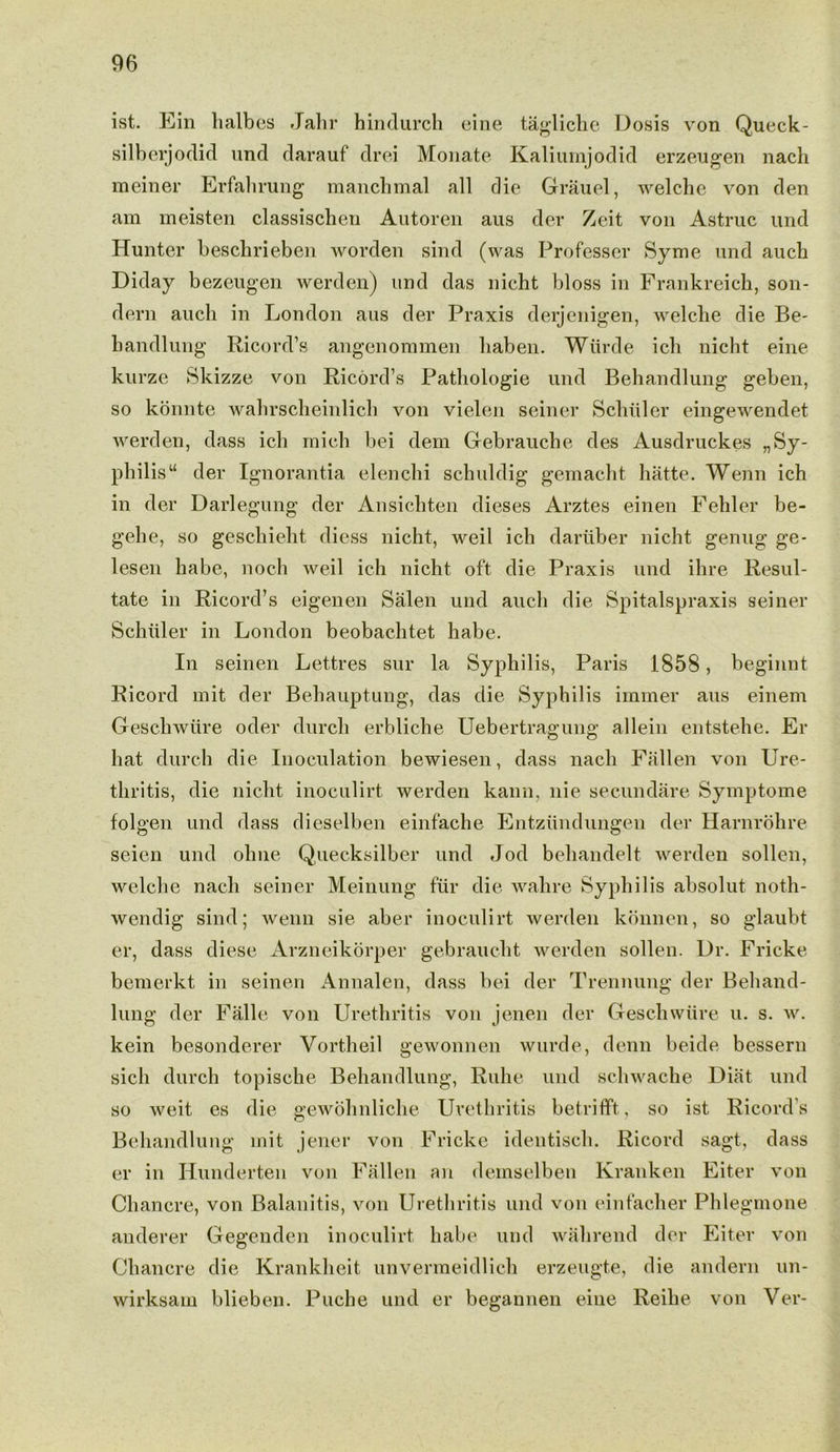 ist. Ein lialbes Jahr hindurch cine tagliche Dosis von Queck- silberjodid und darauf drei Monate Kaliumjodid erzeugen nach meiner Erfahrung manchmal all die Grauel, welche von den am meisten classischen Autoren aus der Zeit von Astruc und Hunter beschrieben worden sind (was Professer Syme und auch Diday bezeugen werden) und das nicht bloss in Frankreich, son- dern auch in London aus der Praxis derjenigen, welche die Be- handlung Ricord’s angenommen liaben. Wiirde ich nicht eine kurze Skizze von Ricord’s Patliologie und Behandlung geben, so konnte wahrscheinlich von vielen seiner Schuler eingewendet werden, dass ich mich bei dem Gebrauche des Ausdruckes „ Sy- philis u der Ignorantia elenchi schuldig gemacht hatte. Wenn ich in der Darlegung der Ansicliten dieses Arztes einen Fehler be- gehe, so geschieht diess nicht, weil ich dariiber nicht genug ge- lesen habe, noch weil ich nicht oft die Praxis und ihre Resul- tate in Ricord’s eigenen Salen und auch die Spitalspraxis seiner Schiiler in London beobachtet habe. In seinen Let.tres sur la Syphilis, Paris 1858, beginnt Ricord mit der Behauptung, das die Syphilis immer aus einem Geschwtire oder durch erbliche Uebertragung allein entstehe. Er hat durch die Inoculation bewiesen, dass nach Fallen von Ure- thritis, die nicht inoculirt werden kann, nie secundare Symptome folgen und dass dieselben einfache Entziindungen der Harnrohre seien und olme Quecksilber und Jod beliandelt werden sollen, welche nach seiner Meinung fur die wahre Syphilis absolut noth- wendig sind; wenn sie aber inoculirt werden konnen, so glaubt er, dass diese Arzneikorper gebraucht werden sollen. Dr. Fricke bemerkt in seinen Annalen, dass bei der Trennung der Behand- lung der Falle von Urethritis von jenen der Geschwtire u. s. w. kein besonderer Vortheil gewonnen wurde, denn beide bessern sich durch topische Behandlung, Ruhe und schwache Diat und so weit es die gewohnliche Urethritis betrifft, so ist Ricord’s Behandlung mit jener von Fricke identisch. Ricord sagt, dass er in Hunderten von Fallen an demselben Kranken Eiter von Chancre, von Balanitis, von Urethritis und von einfacher Phlegmone anderer Gegenden inoculirt habe und wahrend der Eiter von Chancre die Krankheit unvermeidlich erzeugte, die andern un- wirksam blieben. Puche und er begannen eine Reihe von Ver-