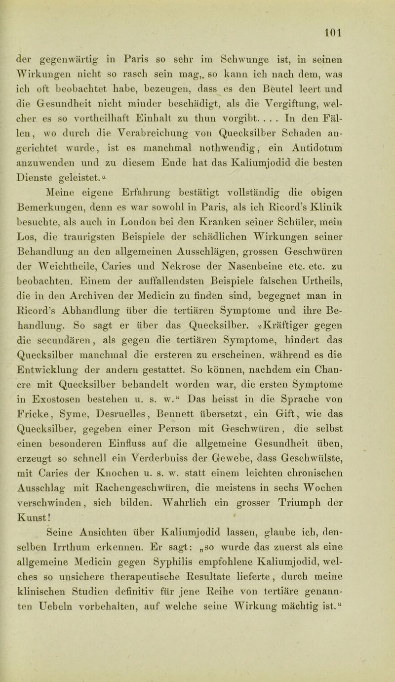 der gegenwartig in Paris so seln- im Schwunge ist, in seinen Wirknngen nicht so rasch sein mag,, so kann icli nacli dem, was icli oft beobachtet babe, bezengen, dass es den Beutel leert und die Gesundheit nicht minder bescliadigt, als die Vergiftung, wel- cher es so vortheilhaft Einhalt zu thun vorgibt. . . . In den Fal- len, wo durch die Verabreichung von Quecksilber Schaden an- gerichtet wurde, ist es manchmal nothwendig, ein Antidotum anzuwenden und zu diesem Ende hat das Kaliumjodid die besten Dienste geleistet.« Meine eigene Erfahrung bestatigt vollstandig die obigen Bemerkungen, denn es war sowolil in Paris, als icli Ricord’s Klinik besuchte, als auch in London bei den Kranken seiner Schuler, mein Los, die traurigsten Beispiele der schadlichen Wirkungen seiner Beliandlung an den allgemeinen Ausschliigen, grossen Geschwiiren der Weichtheile, Caries und Nekrose der Nasenbeine etc. etc. zu beobachten. Einem der auffallendsten Beispiele falschen Urtheils, die in den Archiven der Medicin zu linden sind, begegnet man in Ricord's Abhandlung liber die tertiaren Symptome und ihre Be- handlung. So sagt er liber das Quecksilber. nKraftiger gegen die secundaren, als gegen die tertiaren Symptome, hindert das Quecksilber manchmal die ersteren zu erscheinen. wahrend es die Entwicklung der andern gestattet. So konnen, nachdem ein Chan- cre mit Quecksilber beliandelt worden war, die ersten Symptome in Exostosen bestehen u. s. w.“ Das heisst in die Sprache von Fricke, Syme, Desruelles, Bennett libersetzt, ein Gift, wie das Quecksilber, gegeben einer Person mit Geschwiiren, die selbst einen besonderen Einfluss auf die allgemeine Gesundheit iiben, erzeugt so schnell ein Verderbniss der Gewebe, dass Geschwiilste, mit Caries der Knochen u. s. w. statt einem leichten chronischen Ausschlag mit Rachcngeschwiiren, die meistens in sechs Wochen verschwinden, sich bilden. Wahrlich ein grosser Triumph der Kunst! Seine Ansicliten liber Kaliumjodid lassen, glaube ich, den- selben Irrthum erkennen. Er sagt: „so wurde das zuerst als eine allgemeine Medicin gegen Syphilis empfohlene Kaliumjodid, wel- ches so unsichere therapeutische Resultate lieferte, durch meine klinischen Studien definitiv fur jene Reihe von tertiare genann- ten Uebeln vorbehalten, auf welche seine Wirkung machtig ist.“