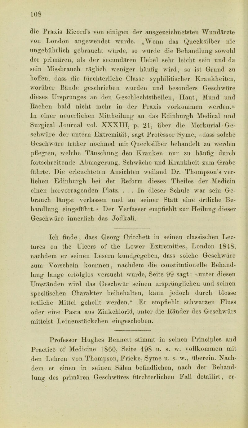 die Praxis Ricord’s von einigen der ausgezeichnetsten Wundarzte von London angewendet wurde. „Wenn das Quecksilber nie ungebtihrlich gebrauclit wiirde, so wurde die Bebandlung sowohl der primaren, als der secundaren Uebel sebr leicht, sein und da sein Missbrauch taglicli weniger haufig wird, so ist Grund zu hoffen, dass die fiircliterlie.be Classe syphilitischer Krankheiten, wortiber Bande gescbrieben wurden und besonders Geschwiire dieses Ursprunges an den Gescblechtstbeilen, Haut, Mund und Rachen bald nicht mehr in der Praxis vorkommen werden. “ In einer neuer-lichen Mittheilung an das Edinburgh Medical und Surgical Journal vol. XXXIII, p. 21, fiber die Merkurial- Ge- schwiire der untern Extremitat, sagt Professor Syme, ndass solche Geschwiire friiher nochmal mit Quecksilber behandelt zu werden pflegten, welche Tauschung den Kranken nur zu haufig durch fortschreitende Abmagerung, Schwache und Krankheit zum Grabe fiihrte. Die erleuchteten Ansichten weiland Dr. Thompson’s ver- liehen Edinburgh bei der Reform dieses Tlieiles der Medicin einen hervorragenden Platz. ... In dieser Schule war sein Ge- brauch liingst verlassen und an seiner Staff eine ortliche Be- handlung eingefiihrt. “ Der Verfasser empfiehlt zur Heilung dieser Geschwiire innerlich das Jodkali. Ich finde , dass Georg Critchett in seinen classischen Lec- tures on the Ulcers of the Lower Extremities, London 1818, nachdem er seinen Lesern kundgegeben, dass solche Geschwiire zum Yorschein kommen, nachdem die constitutionelle Behand- lung lange erfolglos versucht wurde, Seite 99 sagt: »unter diesen Umstanden wird das Geschwiir seinen urspriinglichen und seinen specifischen Charakter beibehalten, kann jedoch durch blosse ortliche Mittel geheilt werden. “ Er empfiehlt schwarzen Fluss oder eine Pasta aus Zinkchlorid, unter die Rander des Geschwiirs mittelst Leinenstiickchen eingeschoben. Professor Hughes Bennett stimmt in seinen Principles and Practice of Medicine 1860, Seite 498 u. s. w. vollkommen mit den Leliren von Thompson, Fricke, Syme u. s. w., iiberein. Nach- dem er einen in seinen Salen befindlichen, nach der Beliand- lung des primaren Geschwiires furchterlichen Fall detailirt, er-