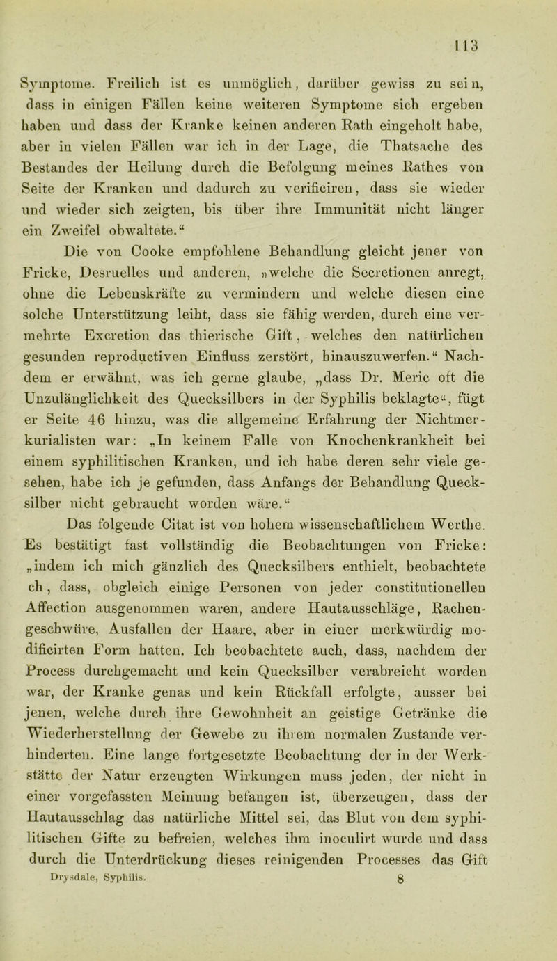 Symptome. Freilicli 1st es unmoglick, dariiber gewiss zu sei n, class in einig'cn Fallen keine weiteren Symptome sicli ergeben liaben und dass der Kranke keinen anderen Rath eingeholt babe, aber in vielen Fallen war ich in der Lage, die Tliatsaclie des Bestandes der Heilung durcli die Befolgung meines Ratlies von Seite der Kranken und dadurck zu verificiren, dass sie wieder und wieder sick zeigten, bis fiber ikre Immunitat nicht langer ein Zweifel obwaltete.“ Die von Cooke empfoklene Bekandlung gleicht jener von Fricke, Desruelles und anderen, nwelcke die Sccretionen anregt, oline die Lebenskrafte zu vermindern und welclie cliesen eine solcke Unterstiitzung leikt, dass sie faliig werden, durcli eine ver- mekrte Excretion das tkieriseke Gift, welckes den natiirlicken gesunden reproductive^ Einfluss zerstort, kinauszuwerfen. “ Nack- dem er erwahnt, was ick gerne glaube, „dass Dr. Meric oft die Unzulangliclikeit des Quecksilbers in der Sypliilis beklagte11, fiigt er Seite 46 liinzu, was die allgemeine Erfahrung der Nichtmer- kurialisten war: „In keinem Falle von Knockenkranklieit bei einem sypkilitischen Kranken, und ick babe deren selir viele ge- selien, kabe ick je gefunden, dass Anfangs der Bekandlung Queck- silber nicht gebraucht worden ware.“ Das folgende Citat ist von kokem wissenschaftlicliem Wertlie. Es bestatigt fast vollstandig die Beobaclitungen von Fricke: „indem ich mich ganzlick des Quecksilbers enthielt, beobachtete ck, dass, obgleick einige Personen von jeder constitutionellen Affection ausgenommen waren, andere Hautausschlage, Rachen- gesekwtire, Ausfallen der Haare, aber in einer merkwurdig mo* dificirten Form hatten. Ick beobachtete auch, dass, nachdem der Process durckgemacht und kein Quecksilber verabreickt worden war, der Kranke genas und kein Riickfall erfolgte, ausser bei jenen, welcke durcli ihre Gewoknheit an geistige Getranke die Wiederkerstellung der Gewebe zu ikrem normalen Zustande ver- kinderten. Eine lange fortgesetzte Beobacktung der in der Werk- statto der Natur erzeugten Wirkungen muss jeden, der niclit in einer vorgefassten Meinung befangen ist, iiberzeugen, dass der Hautausschlag das natiirliche Mittel sei, das Blut von dem sypki- litischen Gifte zu befreien, welckes ikm inoculirt wurde und dass durck die Unterdriickung dieses reinigenden Processes das Gift Dry .sdale, Syphilis. g