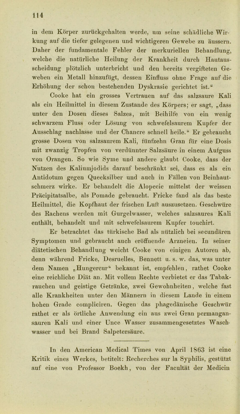 in clem Korper zuruckgehalten werde, urn seine schadliche Wir- kung auf die defer gelegenen und wichdgeren Gewebe zu aussern. Dalier der fundamentale Fehler der merkuriellen Bebandlung, welcbe die natiirliche Heilung der Krankheit durch Hautaus- scheidung plotzlich unterbricht und den bereits vergifteten Ge- weben ein Metall hinzufiigt, dessen Einfluss oline Frage auf die Erhohung der scbon bestehenden Dyskrasie gericlitet ist.“ Cooke hat ein grosses Vertrauen auf das salzsaure Kali als ein Heilmittel in diesem Zustande des Korpers; er sagt, „dass unter den Dosen dieses Salzes, mit Beihilfe von ein wenig scbwarzem Fluss oder Losung von sckwefelsaurem Kupfer der Ausschlag nachlasse und der Chancre schnell heile.“ Er gebraucht grosse Dosen von salzsaurem Kali, fiinfzehn Gran fiir eine Dosis mit zwanzig Tropfen von verdunnter Salzsaure in einem Aufguss von Orangen. So wie Syme und andere glaubt Cooke, dass der Nutzen des Kaliumjodids darauf beschrankt sei, dass es als ein Antidotum gegen Quecksilber und auch in Fallen von Beinhaut- sclimerz wirke. Er behandelt die Alopecie mittelst der weissen Pracipitatsalbe, als Pomade gebraucht. Fricke fand als das beste Heilmittel, die Kopfhaut der frischen Luft auszusetzen. Geschwtire des Rachens werden mit Gurgelwasser, welches salzsaures Kali enthalt, behandelt und mit schwefelsaurem Kupfer touchirt. Er betrachtet das tiirkische Bad als ntitzlich bei secundaren Symptomen und gebraucht auch eroffnencle Arzneien. In seiner diatetischen Bebandlung weicht Cooke von einigen Autoren ab, denn wahrencl Fricke, Desruelles, Bennett u. s. w. das, was unter dem Namen „ Hungercur “■ bekannt ist, empfehlen, rathet Cooke eine reichliche Diat an. Mit vollem Rechte verbietet er das Tabak' rauchen und geistige Getranke, zwei Gewohnheiten, welche fast alle Krankheiten unter den Mannern in diesem Lande in einem hohen Grade compliciren. Gegen das pliagedaniscke Geschwiir rathet er als ortliclie Anwendung ein aus zwei Gran permangan- sauren Kali und einer Unce Wasser zusammengesetztes Wasch- wasser und bei Brand Salpetersaure. In den American Medical Times von April 1863 ist. eine Kritik eines Werkes, betitelt: Reclierches sur la Syphilis, gestiitzt auf eine von Professor Boekh, von der Facultat der Medicin