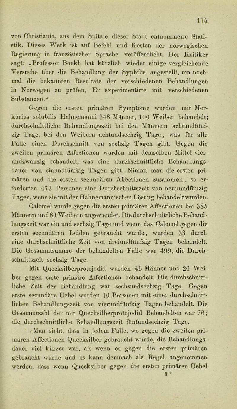 von Christiania, aus clem Spitale dieser Stadt entnommene Stati- stik. Dieses Werk ist auf Befekl und Kosten der norwegischen Regierung in franzosischer Sprache veroffentlicht. Der Kritiker sagt: „Professor Boekli hat kiirzlich wieder einige vergleichende Versuche iiber die Behandlung der Syphilis angestellt, um nocli- mal die bekannten Resultate der verschiedenen Behandlungen in Norwegen zu priifen. Er experimentirte mit verschiedenen Substanzen. ‘ Gegen die ersten primaren Symptome wurden mit Mer- kurius solubilis Hahnemanni 348 Manner, 100 Weiber behandelt; durchschnittliche Behandlungszeit bei den Mannern achtundfunf- zig Tage, bei den Weibern achtundsechzig Tage, was fur alle Falle einen Durchsclinitt von sechzig Tagen gibt. Gegen die zweiten primaren Affectionen wurden mit demselben Mittel vier- undzwanzig behandelt, was eine durchschnittliche Behandlungs- dauer von einundftinfzig Tagen gibt. Nimmt man die ersten pri- maren und die ersten secundaren Affectionen zusammen, so er- forderten 473 Personen eine Durchschnittszeit von neunundfunzig Tagen, wenn sie mit der Hahnemannischen Losung behandelt wurden. Calomel wurde gegen die ersten primaren Affectionen bei 385 Mannern und81 Weibern angewendet. Die durchschnittliche Behand- lungszeit war ein und sechzig Tage und wenn das Calomel gegen die ersten secundaren Leiden gebraucht wurde, wurden 33 durch eine durchschnittliche Zeit von dreiundfimfzig Tagen behandelt. Die Gesammtsumme der behandelten Falle war 499, die Durch- schnittszeit sechzig Tage. Mit Quecksilberprotojodid wurden 46 Manner und 20 Wei- ber gegen erste primare Affectionen behandelt. Die durchschnitt- liche Zeit der Behandlung war seclisundsechzig Tage. Gegen erste secundare Uebel wurden 10 Personen mit einer durchschnitt- lichen Behandlungszeit von vierundfunfzig Tagen behandelt. Die Gesammtzahl der mit Quecksilberprotojodid Behandelten war 76; die durchschnittliche Behandlungszeit fiinfundsechzig Tage. Man sieht, dass in jedem Falle, wo gegen die zweiten pri- maren Affectionen Quecksilber gebraucht wurde, die Behandlungs- dauer viel kiirzer war, als wenn es gegen die ersten primaren gebraucht wurde und es kann demnach als Regel angenommen werden, dass wenn Quecksilber gegen die ersten primaren Uebel 8 *