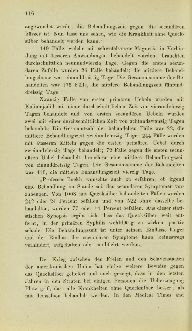 angewendet wurde, die Behandlungszeit gegen die secundaren kiirzer ist. Nun lasst uns sehen, wie die Krankheit ohne Queck- silber behandelt werden kann. “ 149 Falle, welche mit schwefelsaurer Magnesia in Verbin- dung mit ausseren Anwendungen behandelt wurden, brauchten durchschnittlich neunundvierzig Tage. Gegen die ersten secun- daren Zufalle wurden 26 Falle behandelt; die mittlere Behand- lungsdauer war eiuunddreissig Tage. Die Gesammtsumme der Be- handelten war 175 Falle, die mittlere Behandlungszeit funfund- dreissig Tage. Zwanzig Falle von ersten primaren Uebeln wurden mit Kaliumjodid mit einer durchschnittlichen Zeit von vierundvierzig Tagen behandelt und von ersten secundaren Uebeln wurden zwei mit einer durchschnittlichen Zeit von achtundzwanzig Tagen behandelt. Die Gesammtzahl der behandelten Falle war 22, die mittlere Behandlungszeit zweiundvierzig Tage. 244 Falle wurden mit ausseren Mitteln gegen die ersten primaren Uebel durch zweiundvierzig Tage behandelt; 72 Falle gegen die ersten secun- daren Uebel behandelt, brauchten eine mittlere Behandlungszeit von einunddreissig Tagen. Die Gesammtsumme der Behandelten war 416, die mittlere Behandlungszeit vierzig Tage. „Professor Boekh wlinschte auch zu erfahren, ob irgend eine Beliandlung im Stande sei, den secundaren Symptomen vor- zubeugen. Yon 1008 mit Quecksilber behandelten Fallen wurden 242 oder 24 Percent befallen und von 522 ohne dasselbe be- handelten, wurden 77 oder 14 Percent befalleu. Aus dieser stati- stischen Synopsis ergibt sich, dass das Quecksilber weit ent- fernt, in der primaren Syphilis wohlthatig zu wirken, positiv schade. Die Behandlungszeit ist unter seinem Einflusse langer und der Einfluss der secundaren Symptome kann keineswegs verhindert, aufgehalten oder modificirt werden.u Der Krieg zwischen den Freien und den Sclavenstaaten der amerikanischen Union hat einige weitere Beweise gegen das Quecksilber geliefert und auch gezeigt, dass in den letzten Jahren in den Staaten bei einigen Personen die Ueberzeugung Platz griff, dass alle Krankheiten ohne Quecksilber besser, als mit demselben behandelt werden. In den Medical Times and