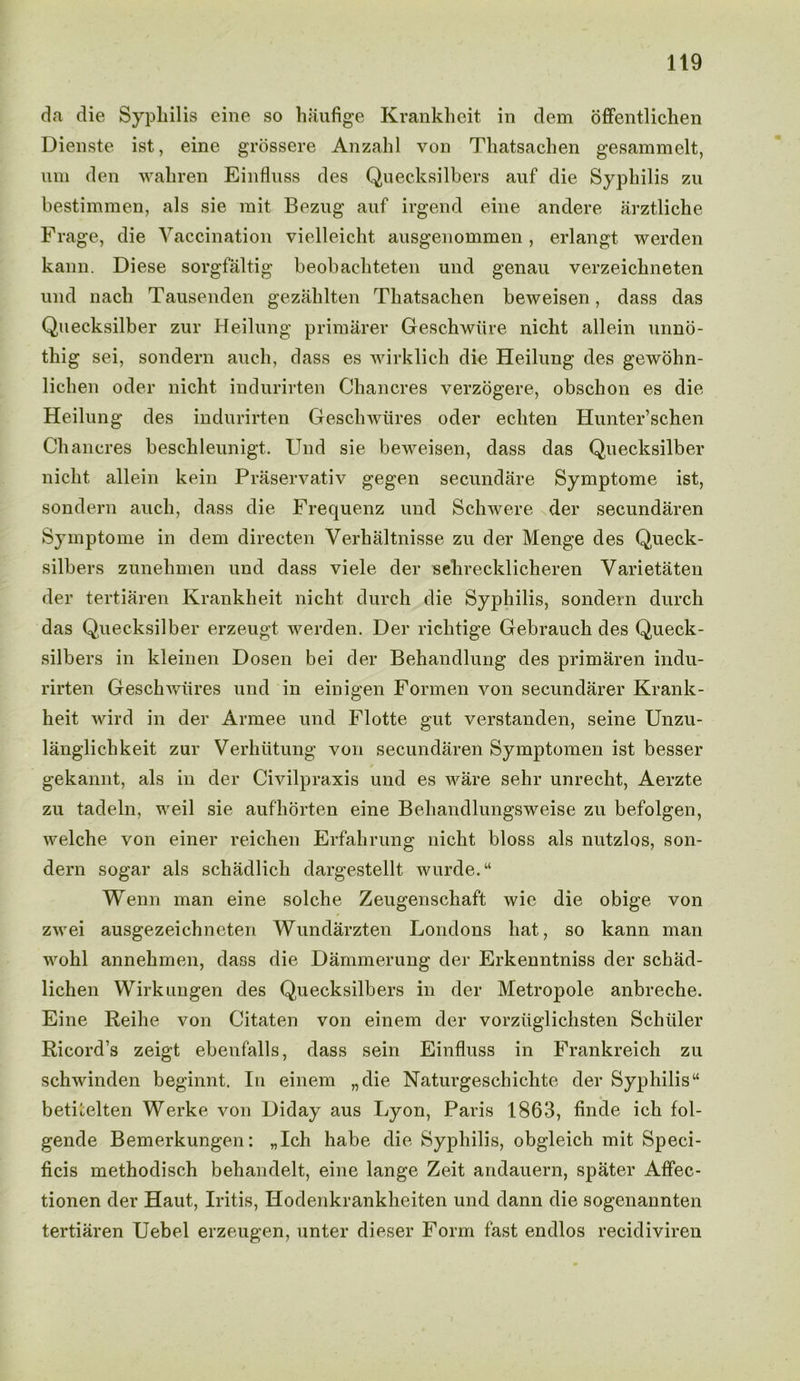 da die Syphilis eine so haufige Krankheit in dem offentlichen Dienste ist, eine grossere Anzahl von Tliatsachen gesammelt, nm den wahren Einfluss des Quecksilbers auf die Syphilis zu bestimmen, als sie mit Bezug auf irgend eine andere arztliche Frage, die Vaccination vielleicht ausgenommen , erlangt werden kann. Diese sorgfaltig beobachteten und genau verzeichneten und nach Tausenden gezahlten Tliatsachen beweisen, dass das Quecksilber zur Heilung primarer Geschwiire nicht allein nnno- thig sei, sondern auch, dass es wirklich die Heilung des gewohn- lichen oder nicht indurirten Chancres verzogere, obschon es die Heilung des indurirten Geschwiires oder echten Hunter’schen Chancres beschleunigt. Und sie beweisen, dass das Quecksilber nicht allein kein Praservativ gegen secundare Symptome ist, sondern auch, dass die Frequenz und Schwere der secundaren Symptome in dem directen Verhaltnisse zu der Menge des Queck- silbers zunehmen und dass viele der sehrecklicheren Yarietaten der tertiaren Krankheit nicht durch die Syphilis, sondern durch das Quecksilber erzeugt werden. Der richtige Gebrauch des Queck- silbers in kleinen Dosen bei der Behandlung des primaren indu- rirten Geschwiires und in einigen Formen von secundarer Krank- heit wird in der Armee und Flotte gut verstanden, seine Unzu- langliclikeit zur Verhiitung von secundaren Symptomen ist besser gekannt, als in der Civilpraxis und es ware sehr unrecht, Aerzte zu tadeln, weil sie aufhorten eine Behandlungsweise zu befolgen, welche von einer reichen Erfahrung nicht bloss als nutzlos, son- dern sogar als schadlich dargestellt wurde.M Wenn man eine solche Zeugenschaft wie die obige von zwei ausgezeichneten Wundarzten Londons hat, so kann man wohl annehmen, dass die Dammerung der Erkenntniss der schad- lichen Wirkungen des Quecksilbers in der Metropole anbreclie. Eine Reihe von Citaten von einem der vorziiglichsten Schuler Ricord’s zeigt ebenfalls, dass sein Einfluss in Frankreich zu schwinden beginnt. In einem „die Naturgeschichte der Syphilis “ betnelten Werke von Diday aus Lyon, Paris 1863, finde ich fol- gende Bemerkungen: „Ich habe die Syphilis, obgleich mit Speci- ficis methodisch behandelt, eine lange Zeit andauern, spater Affec- tionen der Haut, Iritis, Hodenkrankheiten und dann die sogenannten tertiaren Uebel erzeugen, unter dieser Form fast endlos recidiviren