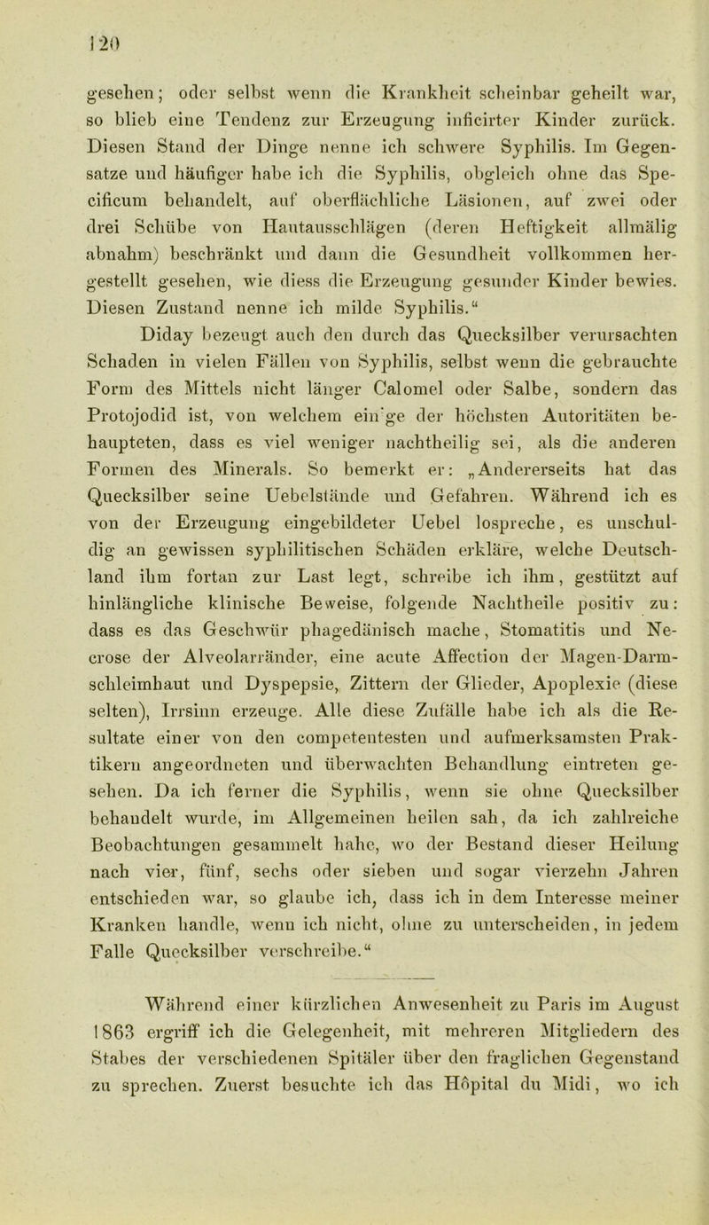 gesehen; odor selbst werrn die Krankheit scheinbar geheilt war, so blieb eine Tendenz zur Erzeugung inficirter Kinder zuriick. Diesen Stand der Dinge nenne ich schwere Syphilis. Im Gegen- satze und haufiger habe ich die Syphilis, obgleicli ohne das Spe- cificum behandelt, auf oberflachliche Lasionen, auf zwei oder drei Schiibe von Hautausschlagen (deren Heftigkeit allmalig abnahm) beschrankt und dann die Gesundheit vollkommen her- gestellt gesehen, wie diess die Erzeugung gesunder Kinder bewies. Diesen Zustand nenne ich milde Syphilis.“ Diday bezeugt auc-h den durch das Quecksilber verursachten Schaden in vielen Fallen von Syphilis, selbst wenn die gebrauchte Form des Mittels nicht langer Calomel oder Salbe, sondern das Protojodid ist, von welchem ein'ge der hochsten Autoritiiten be- haupteten, dass es viel weniger nachtheilig sei, als die anderen Formen des Minerals. So bemerkt er: „ Andererseits hat das Quecksilber seine Uebelstande und Gefahren. Wahrend ich es von der Erzeugung eingebildeter Uebel lospreclie, es unschul- dig an gewissen syphilitischen Schaden erklare, welche Deutsch- land ihm fortan zur Last legt, schreibe ich ihm, gestiitzt auf hinlangliche klinische Beweise, folgende Nachtheile positiv zu: dass es das Geschwiir phagedanisch mache, Stomatitis und Ne- crose der Alveolarrander, eine acute Affection der Magen-Darm- schleimhaut und Dyspepsie, Zittern der Glieder, Apoplexie (diese selten), Irrsinn erzeuge. Alle diese Zufalle habe ich als die Re- sultate einer von den competentesten und aufmerksamsten Prak- tikern angeordneten und uberwachten Behandlung eintreten ge- sehen. Da ich ferner die Syphilis, wenn sie ohne Quecksilber behandelt wurde, im Allgemeinen heilen sah, da ich zahlreiche Beobachtungen gesammelt hahe, wo der Bestand dieser Heilung nach vier, fiinf, sechs oder sieben und sogar vierzehn Jahren entschieden war, so glaube ich, dass ich in dem Interesse meiner Kranken handle, wenn ich nicht, ohne zu untersclieiden, in jedem Falle Quecksilber verschreibe.“ Wahrend einer kiirzlichen Anwesenheit zu Paris im August 1863 ergriff ich die Gelegenheit, mit mehreren Mitgliedern des Stabes der verschiedenen Spitaler fiber den fraglichen Gegenstand zu sprechen. Zuerst besuchte ich das Hdpital du Midi, wo ich