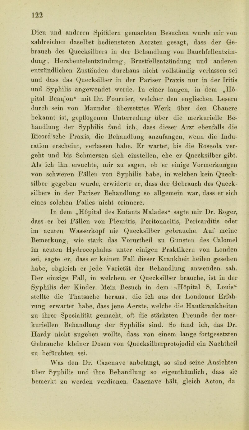 Dieu imd anderen Spitalern gemachten Besuchen wurde mir von zahlreichen daselbst bediensteten Aerzten gesagt, dass der Ge- brauch des Quecksilbers in der Behandlung von Bauchfellentzun- dung, Herzbeutelentziindung, Brustfellentzimdung und anderen entziindlicben Zustanden durchaus nicht vollstandig verlassen sei und dass das Quecksilber in der Pariser Praxis nur in der Iritis und Syphilis angewendet werde. In einer langen, in dem „Ho- pital Beaujon“ mit Dr. Fournier, welcher den englischen Lesern durch sein von Maunder iibersetztes Werk iiber den Chancre bekannt ist, gepflogenen Unterredung iiber die merkurielle Be- handlung der Syphilis land ich, dass dieser Arzt ebenfalls die Ricord’sche Praxis, die Behandlung anzufangen, wenn die Indu- ration erscheint, verlassen habe. Er wartet, bis die Roseola ver- geht und bis Schmerzen sicli einstellen, ehe er Quecksilber gibt. Als ich ihn ersuchte, mir zu sagen, ob er einige Vormerkungen von schweren Fallen von Syphilis habe, in welchen kein Queck- silber gegeben wurde, erwiderte er, dass der Gebrauch des Queck- silbers in der Pariser Behandlung so allgemein war, dass er sicli eines solchen Falles nicht erinnere. In dem „Hopital des Enfants Malades“ sagte mir Dr. Roger, dass er bei Fallen von Pleuritis, Peritonaeitis, Pericarditis oder im acuten Wasserkopf nie Quecksilber gebrauche. Auf meine Bemerkung, wie stark das Vorurtheil zu Gunsten des Calomel im acuten Hydrocephalus unter einigen Praktikeru von Londen sei, sagte er, dass er keinen Fall dieser Krankheit heilen geselien habe, obgleich er jede Varietat der Behandlung anwenden sah. Der einzige Fall, in welchem er Quecksilber brauche, ist in der Syphilis der Kinder. Mein Besuch in dem nHopital S. Louisu stellte die Thatsache heraus, die ich aus der Londoner Erfah- rung erwartet habe, dass jene Aerzte, welche die Hautkrankheiten zu ihrer Specialitat gemacht, oft die starksten Freunde der mer- kuriellen Behandlung der Syphilis sind. So fand ich, das Dr. Hardy nicht zugeben wollte, dass von einem lange fortgesetzten Gebrauche kleiner Dosen von Quecksilberprotojodid ein Nachtheil zu befiirchten sei. Was den Dr. Cazenave anbelangt, so sind seine Ansichten iiber Syphilis und ihre Behandlung so eigenthiimlich, dass sie bemerkt zu werden verdienen. Cazenave halt, gleich Acton, da