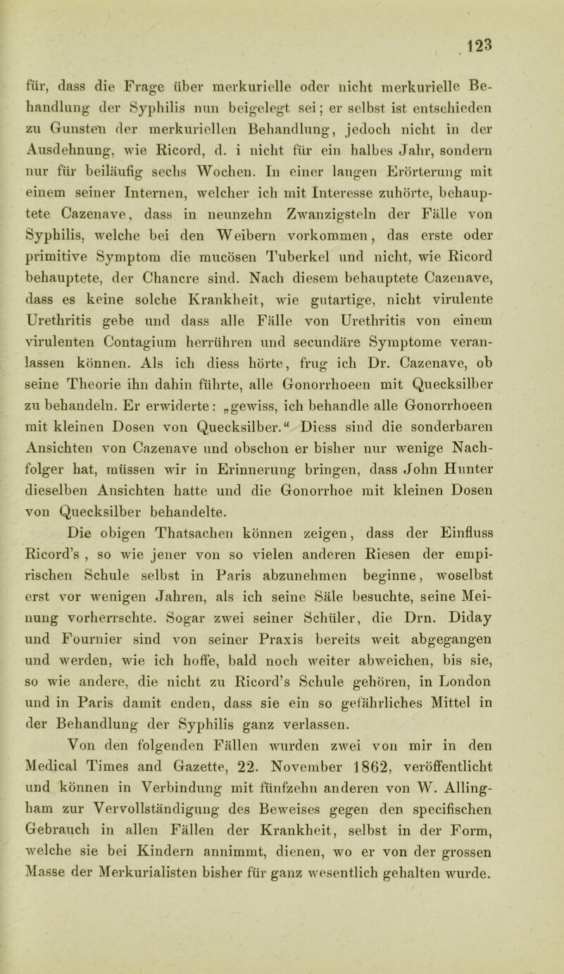 fur, dass die Frage iiber merkurielle oder nicht merkurielle Be- handlung der Syphilis nun beigelegt sei; er selbst ist entschieden zu Gunsteii der merkuriellen Behandlung, jedocli nicht in der Ausdehnung, wie Ricord, d. i nicht fur ein halbes Jalir, sondern nur fiir beilaufig seeks Wochen. In einer langen Erorterung mit einern seiner Internen, welcher ich mit Interesse zuhorte, behaup- tete Cazenave, dass in neunzehn Zwanzigsteln der Falle von Syphilis, welche bei den Weibern vorkommen y das erste oder primitive Symptom die mucosen Tuberkel und nicht, wie Ricord beliauptete, der Chancre sind. Nach diesem behauptete Cazenave, dass es keine solche Ivrankheit, wie gutartige, nicht virulente Urethritis gebe und dass alle Falle von Urethritis von einem virulenten Contagium herruhren und secundare Symptome veran- lassen konnen. Als ich diess horte, frug ich Dr. Cazenave, ob seine Theorie ihn dahin fiihrte, alle Gonorrhoeen mit Quecksilber zu behandeln. Er erwiderte : „gewiss, ich behandle alle Gonorrhoeen mit kleinen Dosen von Quecksilber. “ Diess sind die sonderbaren Ansichten von Cazenave und obsclion er bisher nur wenige Nach- folger hat, miissen wir in Erinnerung bringen, dass John Hunter dieselben Ansichten hatte und die Gonorrhoe mit kleinen Dosen von Quecksilber behandelte. Die obigen Thatsachen konnen zeigen, dass der Einfluss Ricord’s , so wie jener von so vielen anderen Riesen der empi- rischen Schule selbst in Paris abzunehmen beginne, woselbst erst vor wenigen Jahren, als ich seine Sale besuchte, seine Mei- nung vorherrschte. Sogar zwei seiner Schuler, die Drn. Diday und Fournier sind von seiner Praxis bereits weit abgegangen und werden, wie ich hoffe, bald noch weiter abweichen, bis sie, so wie andere, die nicht zu Ricord’s Schule gehoren, in London und in Paris damit enden, dass sie ein so gefahrliches Mittel in der Behandlung der Syphilis ganz verlassen. Von den folgenden Fallen wurden zwei von mir in den Medical Times and Gazette, 22. November 1862, veroffentlicht und konnen in Verbindung mit fiinfzehn anderen von W. Ailing- ham zur Vervollstandigung des Beweises gegen den specifischen Gebrauch in alien Fallen der Krankheit, selbst in der Form, welche sie bei Kindern annimmt, dienen, wo er von der grossen Masse der Merkurialisten bisher fiir ganz wesentlich gehalten wurde.