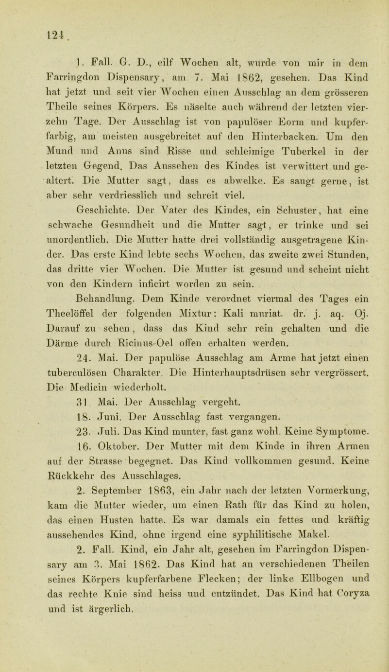 1. Fall. G. D., eilf Wochen alt, wurde von mir in dem Farringdon Dispensary, am 7. Mai 1862, gesehen. Das Kind hat jetzt und seit. vier Wochen einen Ausschlag an dem grosseren Tlieile seines Korpers. Es naselte auch wahrend der letzten vier- zehn Tage. Der Ausschlag ist von papuloser Eorm und kupfer- farbig, am meisten ausgebreitet auf den Hinterbacken. Um den Mund und Anus sind Risse und schleimige Tuberkel in der letzten Gegend. Das Aussehen des Kindes ist verwittert und ge- altert. Die Mutter sagt, dass es abwelke. Es saugt gerne, ist aber selir verdriesslich und schreit viel. Geschichte. Der Yater des Kindes, ein Schuster, hat eine schwache Gesundheit und die Mutter sagt, er trinke und sei unordentlich. Die Mutter hatte drei vollstandig ausgetragene Kin- der. Das erste Kind lebte sechs Wochen, das zweite zwei Stunden, das dritte vier Wochen. Die Mutter ist gesund und scheint nicht von den Kindern inficirt worden zu sein. Behandlung. Dem Kinde verordnet viermal des Tages ein Theeloffel der folgenden Mixtur: Kali muriat. dr. j. aq. Oj. Darauf zu sehen, dass das Kind sehr rein gehalten und die Darme durch Ricinus-Oel offen erhalten werden. 24. Mai. Der papulose Ausschlag am Arme hat jetzt, einen tuberculosen Charakter. Die Hinterhauptsdrusen sehr vergrossert. Die Medicin wiederholt. 31. Mai. Der Ausschlag vergeht. 18. Juni. Der Ausschlag fast vergangen. 23- Juli. Das Kind munter, fast ganz wohl. Keine Symptome. L6- Oktober. Der Mutter mit dem Kinde in ihren Armen auf der Strasse begegnet. Das Kind vollkommen gesund. Keine Ruckkehr des Ausschlages. 2. September 1863, ein Jahr nacli der letzten Vormerkung, kam die Mutter wieder, um einen Rath fill* das Kind zu holen, das einen Husten hatte. Es war damals ein fettes und kraftig ausseliendes Kind, ohne irgend eine sypliilitische Makel. 2. Fall. Kind, ein Jahr alt,, gesehen im Farringdon Dispen- sary am 3. Mai 1862. Das Kind hat an verschiedenen Theilen seines Korpers kupferfarbene Flecken; der linke Ellbogen und das rechte Knie sind heiss und entzundet. Das Kind hat Coryza und ist argerlich.