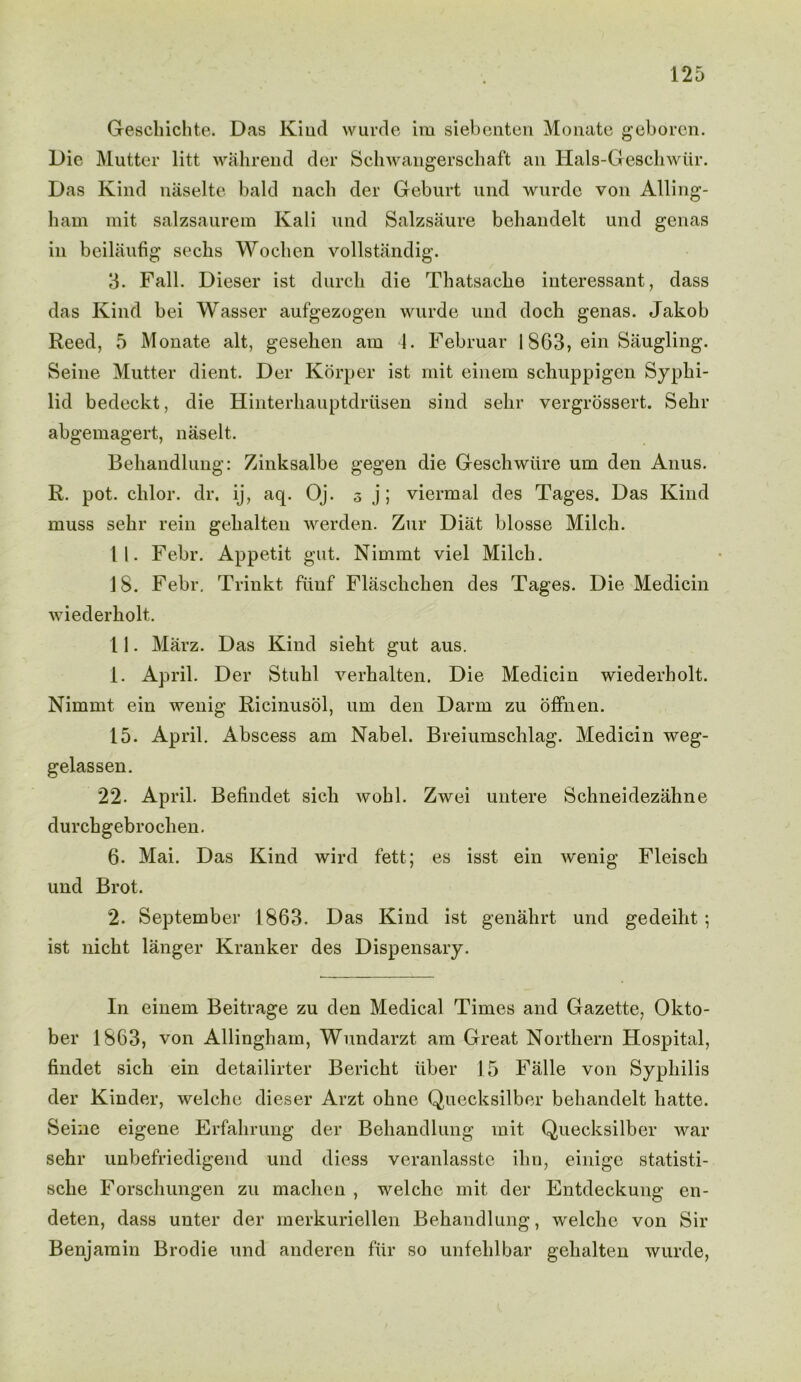 Gescliichte. Das Kiud wurde ira siebenten Monate geboren. Die Mutter litt wahrend der Schwangerscliaft an Hals-Geschwiir. Das Kind naselte bald nacli der Geburt und wurde von Ailing- ham mit salzsaurem Kali und Salzsaure behandelt und genas in bcilaufig sechs Wochen vollstandig. 3. Fall. Dieser ist durch die Thatsache iuteressant, dass das Kind bei Wasser aufgezogen wurde und doch genas. Jakob Reed, 5 Monate alt, geselien am 4. Februar 1863, ein Saugling. Seine Mutter dient. Der Korper ist mit einem schuppigen Syphi- lid bedeckt, die Hinterhauptdrusen sind sehr vergrossert. Sehr abgemagert, naselt. Beliandlung: Zinksalbe gegen die Geschwiire um den Anus. R. pot. clilor. dr. ij, aq. Oj. 3 j; viermal des Tages. Das Kind muss sehr rein gehalten werden. Zur Diat blosse Milch. 11. Febr. Appetit gut. Nimmt viel Milch. 18. Febr. Trinkt fiiuf Flaschchen des Tages. Die Medicin wiederholt. 11. Marz. Das Kind sieht gut aus. 1. April. Der Stuhl verhalten. Die Medicin wiederholt. Nimmt ein wenig Ricinusol, um den Darm zu offhen. 15. April. Abscess am Nabel. Breiumschlag. Medicin weg- gelassen. 22. April. Befindet sich wohl. Zwei untere Schneidezahne durchgebrochen. 6. Mai. Das Kind wird fett; es isst ein wenig Fleisch und Brot. 2. September 1863. Das Kind ist genahrt und gedeiht; ist nicht langer Kranker des Dispensary. In einem Beitrage zu den Medical Times and Gazette, Okto- ber 1863, von Allingham, Wundarzt am Great Northern Hospital, findet sich ein detailirter Bericht iiber 15 Falle von Syphilis der Kinder, welche dieser Arzt ohne Quecksilber behandelt hatte. Seine eigene Erfahrung der Beliandlung mit Quecksilber war sehr unbefriedigend und diess veranlasste ihn, einige statisti- sclie Forschungen zu machen , welche mit der Entdeckung en- deten, dass unter der merkuriellen Behandlung, welche von Sir Benjamin Brodie und anderen fur so unfehlbar gehalten wurde,