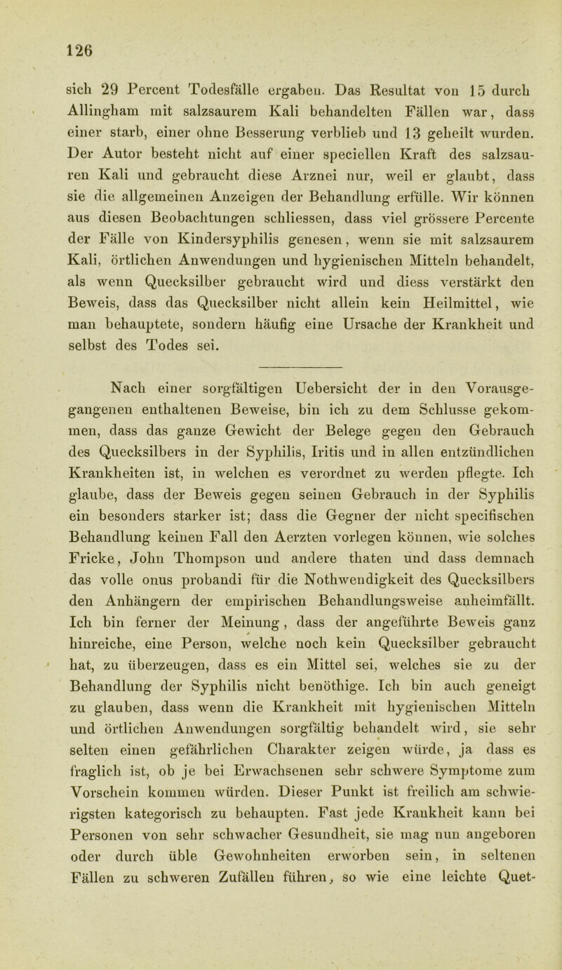 sicli 29 Percent Todesfalle ergaben. Das Resultat von 15 (lurch Allingham mit salzsaurem Kali beliandelten Fallen war, dass einer starb, einer olme Besserung verblieb und 13 gebeilt wurden. Der Autor besteht. niclit auf einer speciellen Kraft des salzsau- ren Kali und gebraucht diese Arznei nur, weil er glaubt, dass sie die allgemeinen Anzeigen der Behandlung erfulle. Wir konnen aus diesen Beobachtungen schliessen, dass viel grossere Percente der Falle von Kindersyphilis genesen, wenn sie mit salzsaurem Kali, ortlichen Anwendungen und liygienischen Mitteln behandelt, als wenn Quecksilber gebraucht wird und diess verstarkt den Beweis, dass das Quecksilber nicht allein kein Heilmittel, wie man behauptete, sondern haufig eine Ursacbe der Krankheit und selbst des Todes sei. Nacli einer sorgfaltigen Uebersicht der in den Vorausge- gangenen entlialtenen Beweise, bin icb zu dem Scblusse gekom- men, dass das gauze Gewicht der Belege gegen den Gebrauch des Quecksilbers in der Syphilis, Iritis und in alien entziindlichen Krankheiten ist, in welchen es verordnet zu werden pflegte. Ich glaube, dass der Beweis gegen seinen Gebrauch in der Syphilis ein besonders starker ist; dass die Gegner der nicht specifischen Behandlung keinen Fall den Aerzten vorlegen konnen, wie solches Fricke, John Thompson und andere thaten und dass demnach das voile onus probandi fur die Nothwendigkeit des Quecksilbers den Anhangern der empirischen Behandlungsweise anheimfallt. Ich bin ferner der Meinung, dass der angefuhrte Beweis ganz *• hinreiche, eine Person, welche noch kein Quecksilber gebraucht hat, zu iiberzeugen, dass es ein Mittel sei, welches sie zu der Behandlung der Syphilis nicht benothige. Ich bin auch geneigt zu glauben, dass wenn die Krankheit mit liygienischen Mitteln und ortlichen Anwendungen sorgfaltig behandelt wird, sie sebv selten einen gefahrlichen Charakter zeigen wiirde, ja dass es fraglich ist, ob je bei Erwachsenen sehr schwere Symptome zum Vorschein komuien wurden. Dieser Punkt ist freilich am schwie- rigsten kategorisch zu behaupten. Fast jede Krankheit kann bei Personen von sebr schwacher Gesundheit, sie mag nun angeboren oder durch iible Gewolmheiten erworben sein, in seltenen Fallen zu schweren Zufallen fiihren, so wie eine leichte Quet-