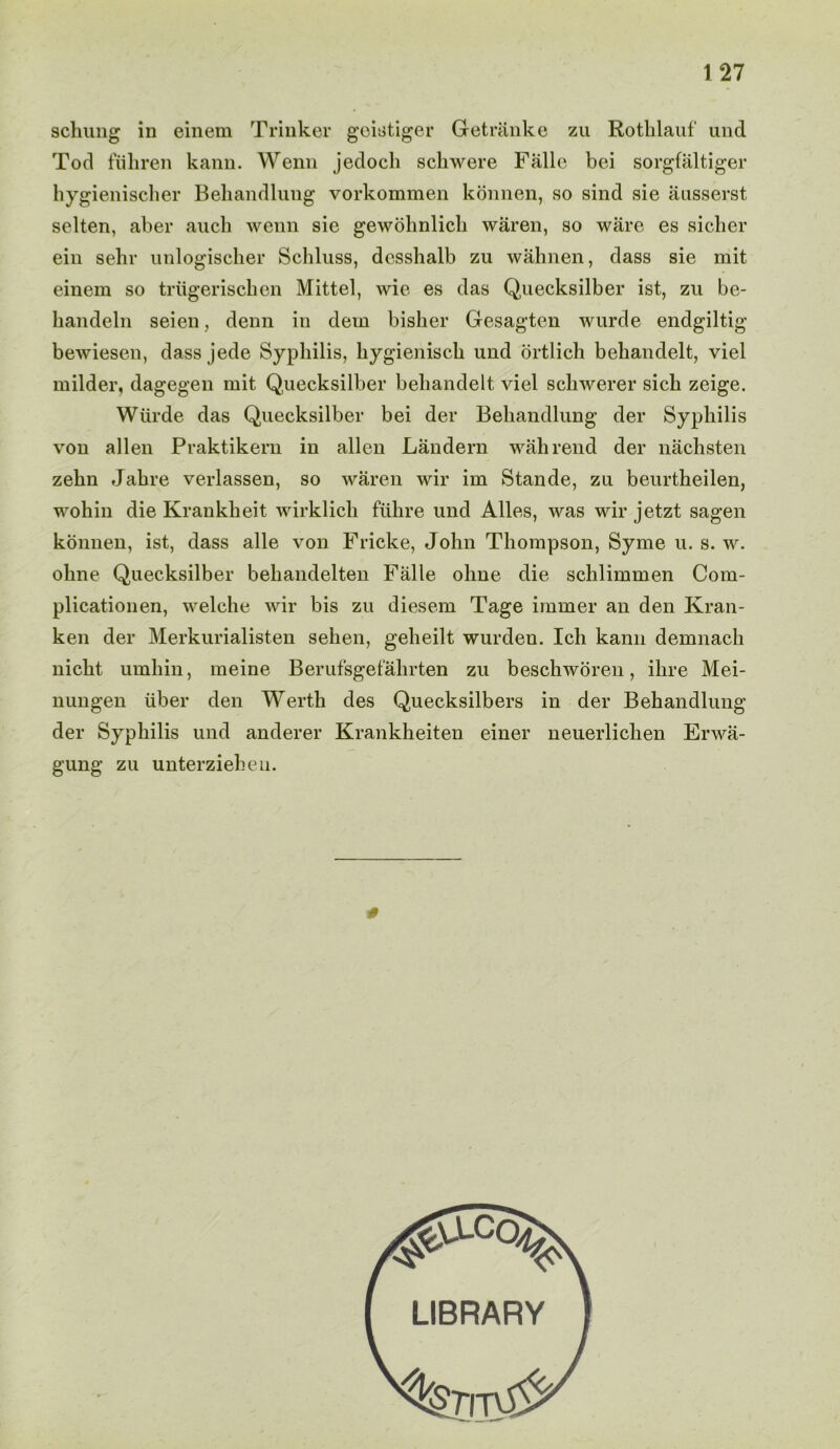 1 27 seining in einem Trinker geistiger Get rank e zu Rothlauf und Tod fiihren kann. Wenn jedoch schwere Fiille bei sorgfaltiger hygienischer Behandlung vorkommen konnen, so sind sie ausserst selten, aber auch wenn sie gewohnlich waren, so ware es sicker ein sehr nnlogischer Schluss, desshalb zu wahnen, dass sie mit einem so triigeriseken Mittel, wie es das Quecksilber ist, zu be- handeln seien, denn in dem bisker Gesagten wurde endgiltig bewiesen, dass jede Syphilis, kygienisck und ortlich bekandelt, viel milder, dagegen mit Quecksilber bekandelt viel sekwerer sick zeige. Wurde das Quecksilber bei der Behandlung der Syphilis von alien Praktikern in alien Landern wahrend der nacksten zekn Jakre verlassen, so waren wir im Stande, zu beurtkeilen, wohin die Krankkeit wirklick fiikre und Alles, was wir jetzt sagen konnen, ist, dass alle von Fricke, John Thompson, Syme u. s. w. okne Quecksilber behandelten Falle oline die schlimmen Com- plicationen, welche wir bis zu diesem Tage immer an den Kran- ken der Merkurialisten seken, gekeilt wurden. Ich kann demnach nickt umkin, meine Berufsgefahrten zu besekworen, ikre Mei- nungen iiber den Wertk des Quecksilbers in der Behandlung der Syphilis und anderer Krankkeiten einer neuerlichen Erwa- gung zu unterziehen. #