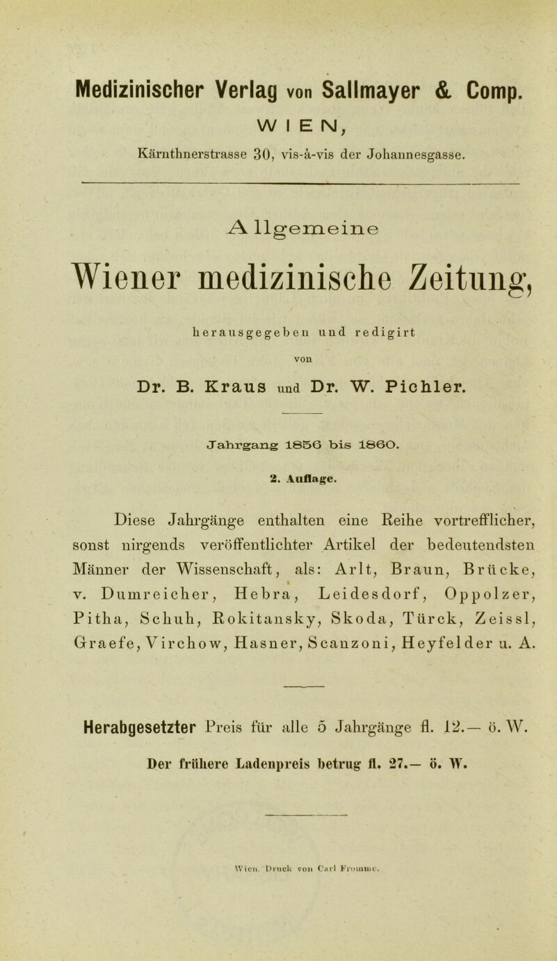 Medizinischer Verlag von Sallmayer & Comp. WIEN, Karnthnerstrasse 30, vis-a-vis der Johannesgasse. A llgemeine Wiener medizinische Zeitung, herausgegeben und redigirt vou Dr. B. Kraus und Dr. W. Pichler. Tabrgang 1856 bis 1860. 2. Auflngc. Diese Jahrgange enthalten eine Reihe vortrefflicher, sonst nirgends veroffentlichter Artikel der bedeutendsten Manner der Wissenschaft, als: Arlt, Braun, Briicke, v. Dumreicher, Hebra, Leidesdorf, Oppolzer, Pitha, Scliuh, Rokitansky, Skoda, Tiirck, Zeissl, Graefe, Virchow, Hasner, Scanzoni, Heyfelder u. A. Herabgesetzter Preis fur alle 5 Jahrgange fl. 12.— o. W. Der frfthere Ladenpreis betrug fi. 27.— o. W. Wien. Druck von Carl Fromm e.