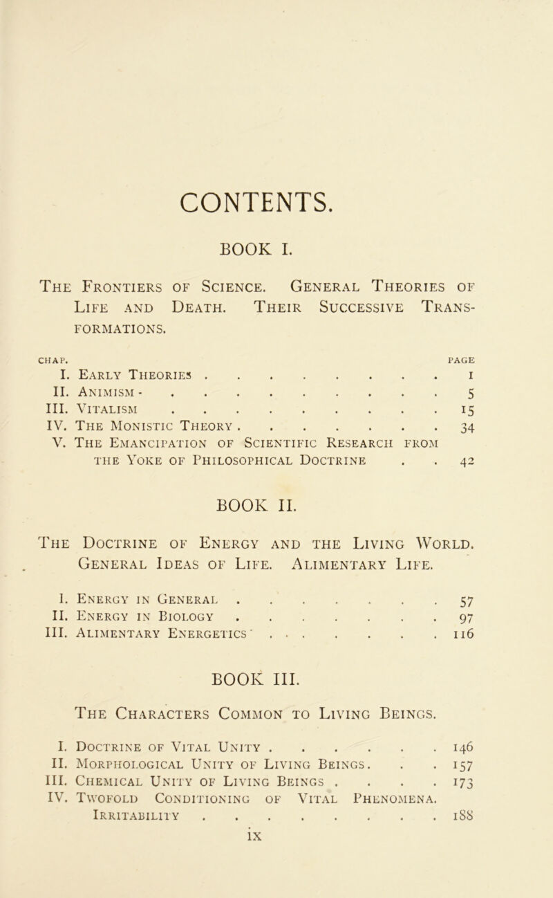CONTENTS BOOK I. The Frontiers of Science. General Théories of Life and Death. Their Successive Trans- formations. CHAP. PAGE I. Early Theorieîs I II. Animism - 5 III. Vitalism 15 IV. The Monistic Theory 34 V. The Emancipation of Scientific Research from THE VOKE OF PhILOSOPHICAL DOCTRINE . . 42 BOOK IL The Doctrine of Energy and the Living World. General Ideas of Life. Alimentary Life. 1. Energy in Générai 57 II. Energy in Biology 97 III. Alimentary Energetics' 116 BOOK III. The Characters Common to Living Beings. I. Doctrine of Vital Unity 146 II. Morphological Unity of Living Beings. . • 157 III. Chemical Unity of Living Beings . . . .173 IV. Twofold Conditioning of Vital Phenomena. Irritability 188