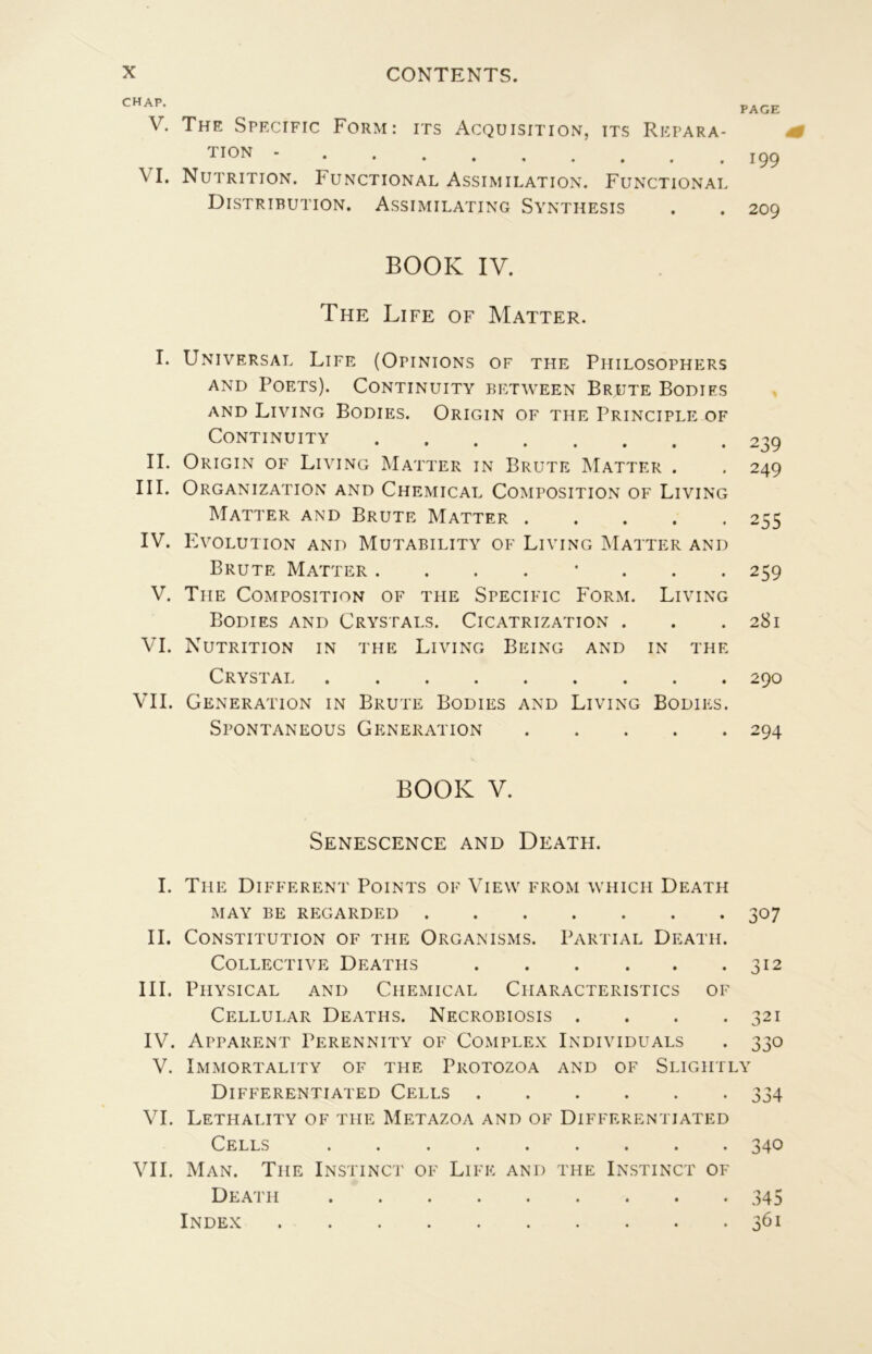 chap. V. The Specific Form: its Acquisition, its Répara- tion - VI. Nutrition. Functional Assimilation. Functional Distribution. Assimilating Synthesis PAGE 199 209 BOOK IV. The Life of Matter. I. Universal Life (Opinions of the Philosophers AND Poets). Continuity between Brute Bodies and Living Bodies. Origin of the Principle of Continuity II. Origin of Living Matter in Brute Matter . III. Organization and Chemical Composition of Living Matter and Brute Matter IV. Evolution and Mutability of Living Matter and Brute Matter ........ V. The Composition of the Specific Form. Living Bodies and Crystals. Cicatrization . VI. Nutrition in the Living Being and in the Crystai VIL Génération in Brute Bodies and Living Bodies. Spontaneous Génération 239 249 255 259 281 290 294 BOOK V. SENESCENCE AND DeATH. I. The Different Points of View from which Death MAY BE REGARDED 307 IL Constitution of the Organisms. Partial Death. Collective Death s 312 III. Physical and Chemical Characteristics of Cellular Deaths. Necrobiosis . . . .321 IV. Apparent Perennity of Complex Individuals . 330 V. Immortality of THE Protozoa and of Slightly Differentiated Cells 334 VI. Lethality of THE Metazoa and of Differentiated Cells 340 VIL Man. The Instinct of Life and the Instinct of Death 345 Index 361