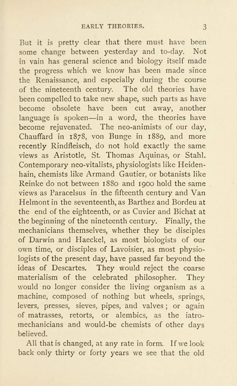 But it is pretty clear that there must hâve been some change between yesterday and to-day. Not in vain has general science and biology itself made the progress which we know has been made since the Renaissance, and especially diiring the course of the nineteenth century. The old théories hâve been compelled to take new shape, such parts as hâve become obsolète hâve been eut away, another language is spoken—in a word, the théories hâve become rejuvenated. The neo-animists of our day, Chauffard in 1878, von Bunge in 1889, and more recently Rindfleisch, do not hold exactly the same views as Aristotle, St. Thomas Aquinas, or Stahl. Contemporary neo-vitalists, physiologists like Heiden- hain, chemists like Armand Gautier, or botanists like Reinke do not between 1880 and 1900 hold the same views as Paracelsus in the fifteenth century and Van Helmont in the seventeenth, as Barthez and Bordeu at the end of the eighteenth, or as Cuvier and Bichat at the beginning of the nineteenth century. Finally, the mechanicians themselves, whether they be disciples of Darwin and Haeckel, as most biologists of our own time, or disciples of Lavoisier, as most physio- logists of the présent day, hâve passed far beyond the ideas of Descartes. They would reject the coarse materialism of the celebrated philosopher. They would no longer consider the living organism as a machine, composed of nothing but wheels, springs, levers, presses, sieves, pipes, and valves ; or again of matrasses, retorts, or alembics, as the iatro- mechanicians and would-be chemists of other days believed. Ail thatis changed, at any rate in form. Ifwe look back only thirty or forty years we see that the old
